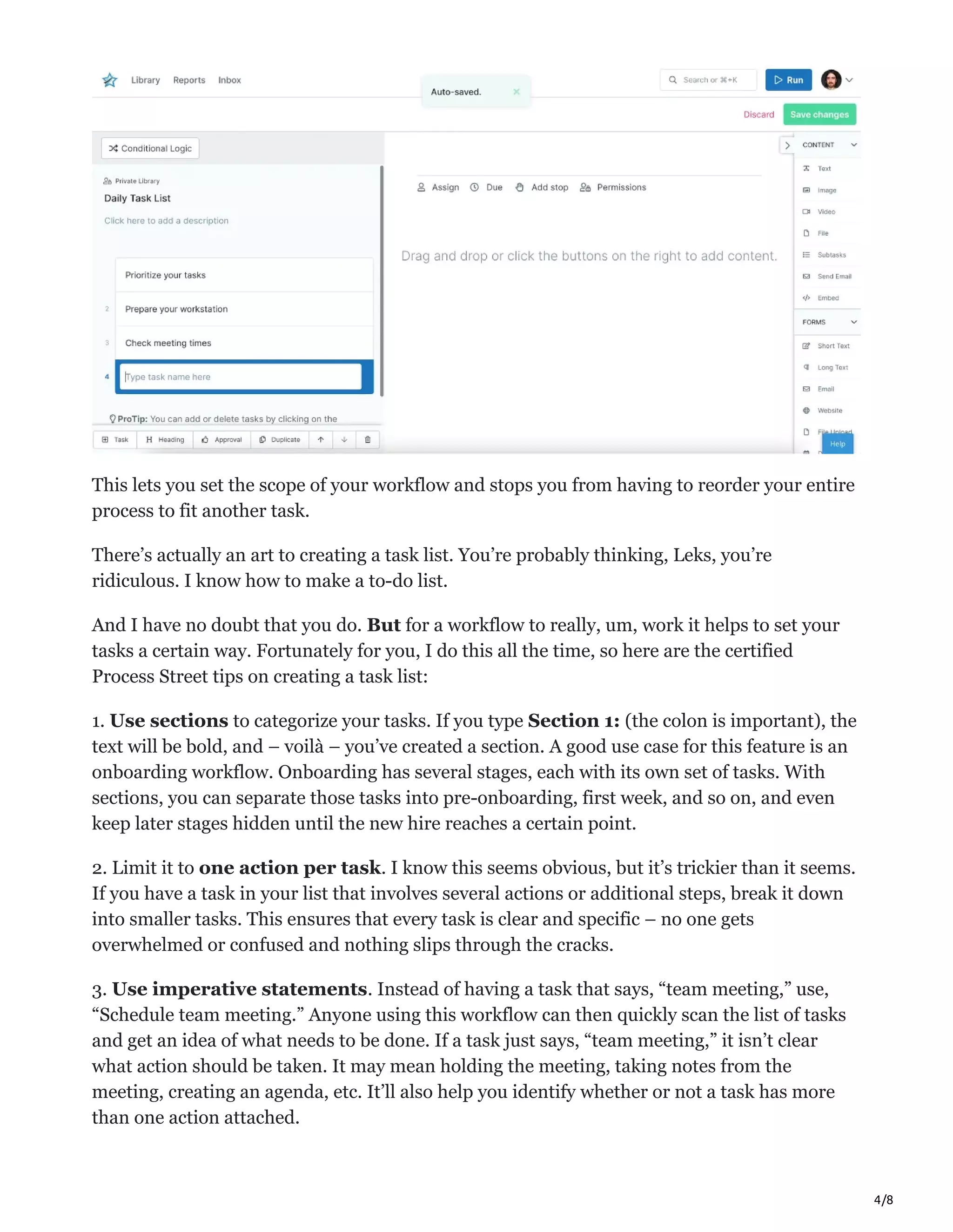 4/8
This lets you set the scope of your workflow and stops you from having to reorder your entire
process to fit another task.
There’s actually an art to creating a task list. You’re probably thinking, Leks, you’re
ridiculous. I know how to make a to-do list.
And I have no doubt that you do. But for a workflow to really, um, work it helps to set your
tasks a certain way. Fortunately for you, I do this all the time, so here are the certified
Process Street tips on creating a task list:
1. Use sections to categorize your tasks. If you type Section 1: (the colon is important), the
text will be bold, and – voilà – you’ve created a section. A good use case for this feature is an
onboarding workflow. Onboarding has several stages, each with its own set of tasks. With
sections, you can separate those tasks into pre-onboarding, first week, and so on, and even
keep later stages hidden until the new hire reaches a certain point.
2. Limit it to one action per task. I know this seems obvious, but it’s trickier than it seems.
If you have a task in your list that involves several actions or additional steps, break it down
into smaller tasks. This ensures that every task is clear and specific – no one gets
overwhelmed or confused and nothing slips through the cracks.
3. Use imperative statements. Instead of having a task that says, “team meeting,” use,
“Schedule team meeting.” Anyone using this workflow can then quickly scan the list of tasks
and get an idea of what needs to be done. If a task just says, “team meeting,” it isn’t clear
what action should be taken. It may mean holding the meeting, taking notes from the
meeting, creating an agenda, etc. It’ll also help you identify whether or not a task has more
than one action attached.
 