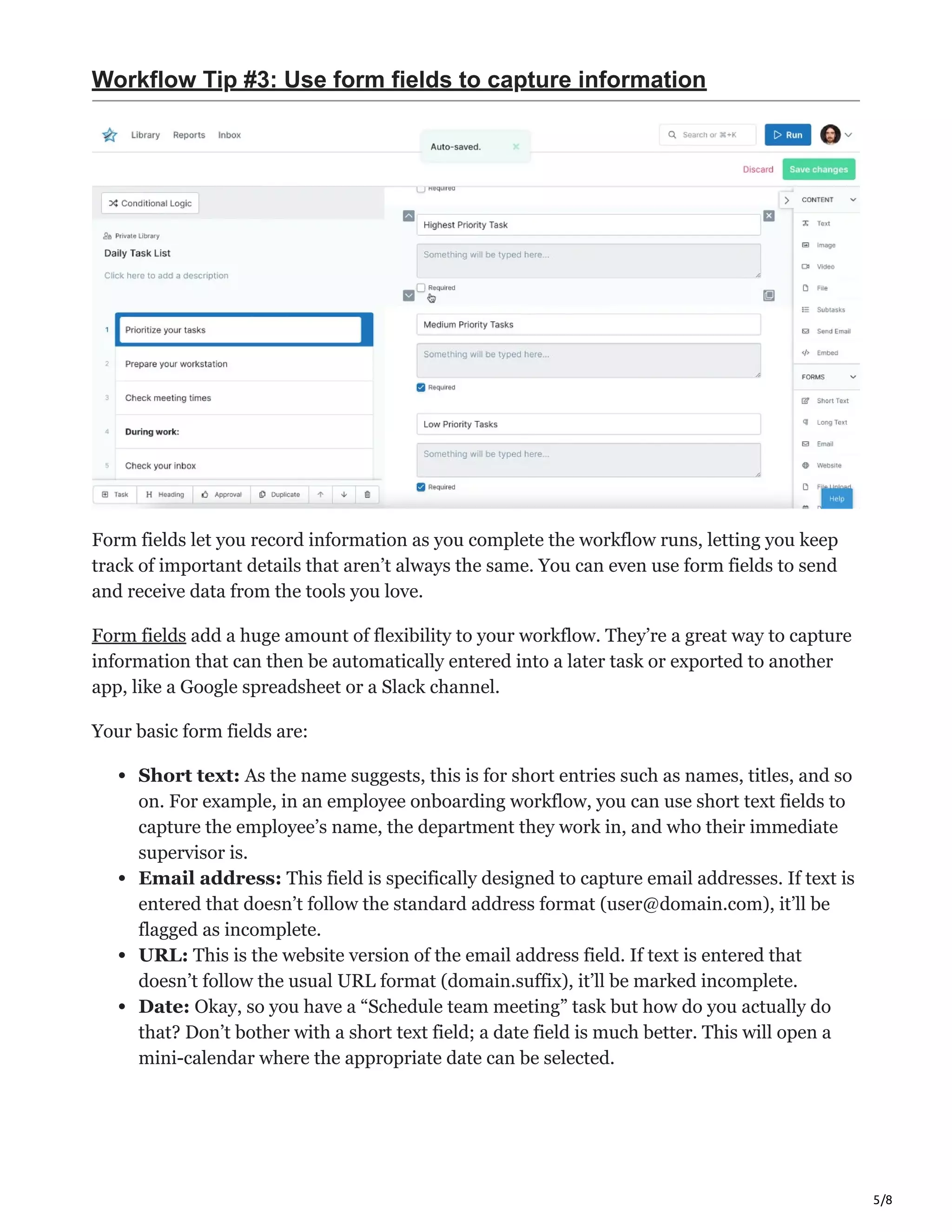5/8
Workflow Tip #3: Use form fields to capture information
Form fields let you record information as you complete the workflow runs, letting you keep
track of important details that aren’t always the same. You can even use form fields to send
and receive data from the tools you love.
Form fields add a huge amount of flexibility to your workflow. They’re a great way to capture
information that can then be automatically entered into a later task or exported to another
app, like a Google spreadsheet or a Slack channel.
Your basic form fields are:
Short text: As the name suggests, this is for short entries such as names, titles, and so
on. For example, in an employee onboarding workflow, you can use short text fields to
capture the employee’s name, the department they work in, and who their immediate
supervisor is.
Email address: This field is specifically designed to capture email addresses. If text is
entered that doesn’t follow the standard address format (user@domain.com), it’ll be
flagged as incomplete.
URL: This is the website version of the email address field. If text is entered that
doesn’t follow the usual URL format (domain.suffix), it’ll be marked incomplete.
Date: Okay, so you have a “Schedule team meeting” task but how do you actually do
that? Don’t bother with a short text field; a date field is much better. This will open a
mini-calendar where the appropriate date can be selected.
 