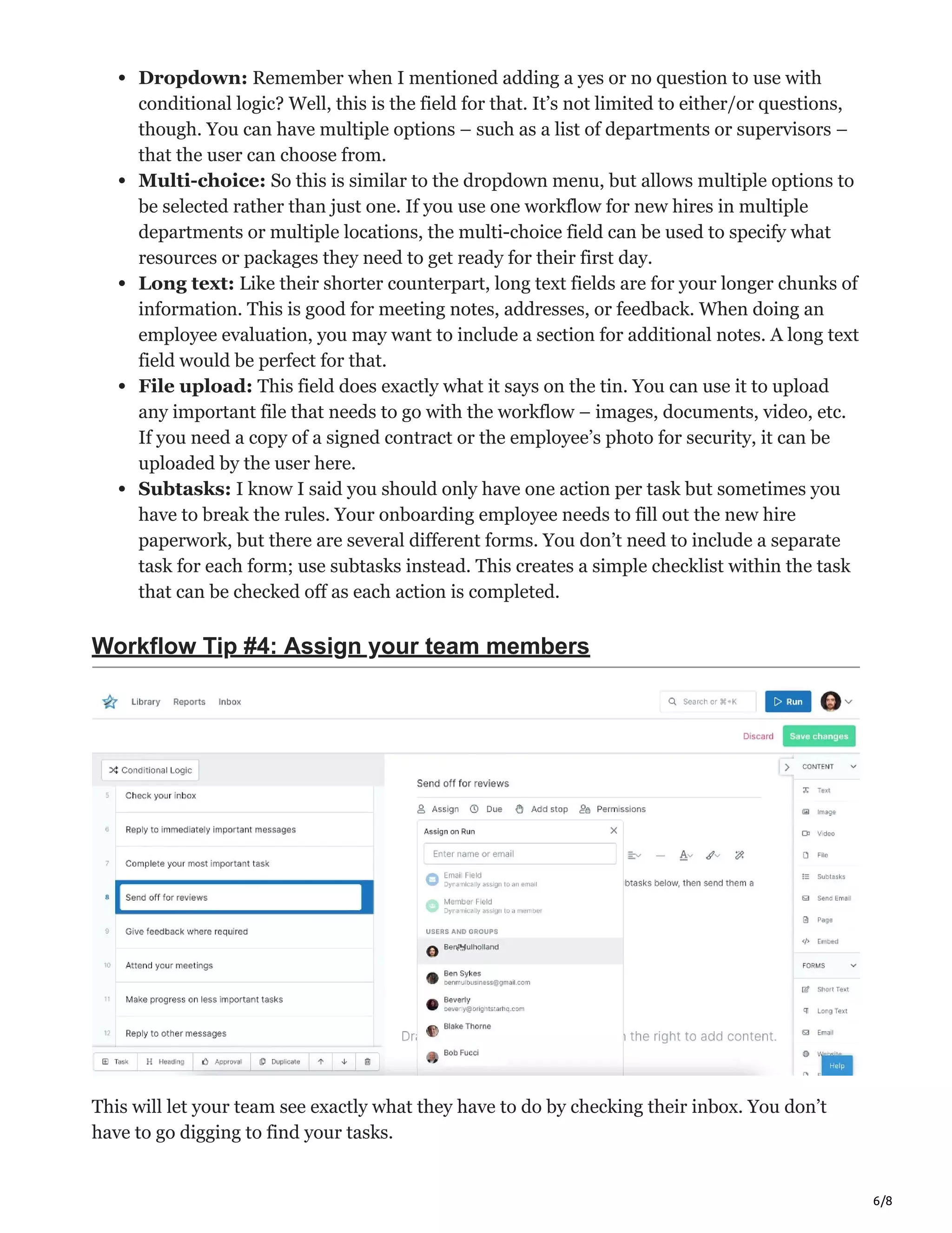 6/8
Dropdown: Remember when I mentioned adding a yes or no question to use with
conditional logic? Well, this is the field for that. It’s not limited to either/or questions,
though. You can have multiple options – such as a list of departments or supervisors –
that the user can choose from.
Multi-choice: So this is similar to the dropdown menu, but allows multiple options to
be selected rather than just one. If you use one workflow for new hires in multiple
departments or multiple locations, the multi-choice field can be used to specify what
resources or packages they need to get ready for their first day.
Long text: Like their shorter counterpart, long text fields are for your longer chunks of
information. This is good for meeting notes, addresses, or feedback. When doing an
employee evaluation, you may want to include a section for additional notes. A long text
field would be perfect for that.
File upload: This field does exactly what it says on the tin. You can use it to upload
any important file that needs to go with the workflow – images, documents, video, etc.
If you need a copy of a signed contract or the employee’s photo for security, it can be
uploaded by the user here.
Subtasks: I know I said you should only have one action per task but sometimes you
have to break the rules. Your onboarding employee needs to fill out the new hire
paperwork, but there are several different forms. You don’t need to include a separate
task for each form; use subtasks instead. This creates a simple checklist within the task
that can be checked off as each action is completed.
Workflow Tip #4: Assign your team members
This will let your team see exactly what they have to do by checking their inbox. You don’t
have to go digging to find your tasks.
 