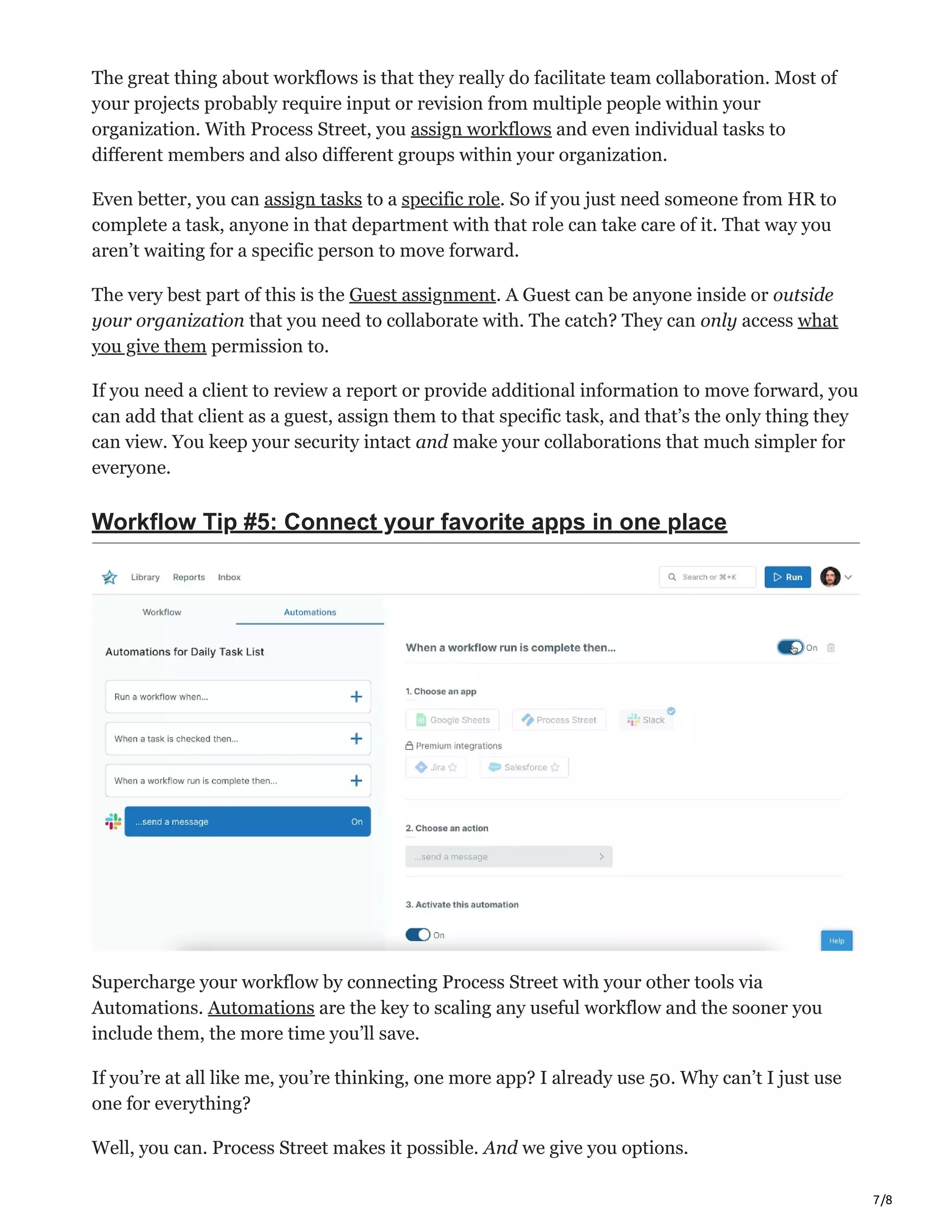 7/8
The great thing about workflows is that they really do facilitate team collaboration. Most of
your projects probably require input or revision from multiple people within your
organization. With Process Street, you assign workflows and even individual tasks to
different members and also different groups within your organization.
Even better, you can assign tasks to a specific role. So if you just need someone from HR to
complete a task, anyone in that department with that role can take care of it. That way you
aren’t waiting for a specific person to move forward.
The very best part of this is the Guest assignment. A Guest can be anyone inside or outside
your organization that you need to collaborate with. The catch? They can only access what
you give them permission to.
If you need a client to review a report or provide additional information to move forward, you
can add that client as a guest, assign them to that specific task, and that’s the only thing they
can view. You keep your security intact and make your collaborations that much simpler for
everyone.
Workflow Tip #5: Connect your favorite apps in one place
Supercharge your workflow by connecting Process Street with your other tools via
Automations. Automations are the key to scaling any useful workflow and the sooner you
include them, the more time you’ll save.
If you’re at all like me, you’re thinking, one more app? I already use 50. Why can’t I just use
one for everything?
Well, you can. Process Street makes it possible. And we give you options.
 