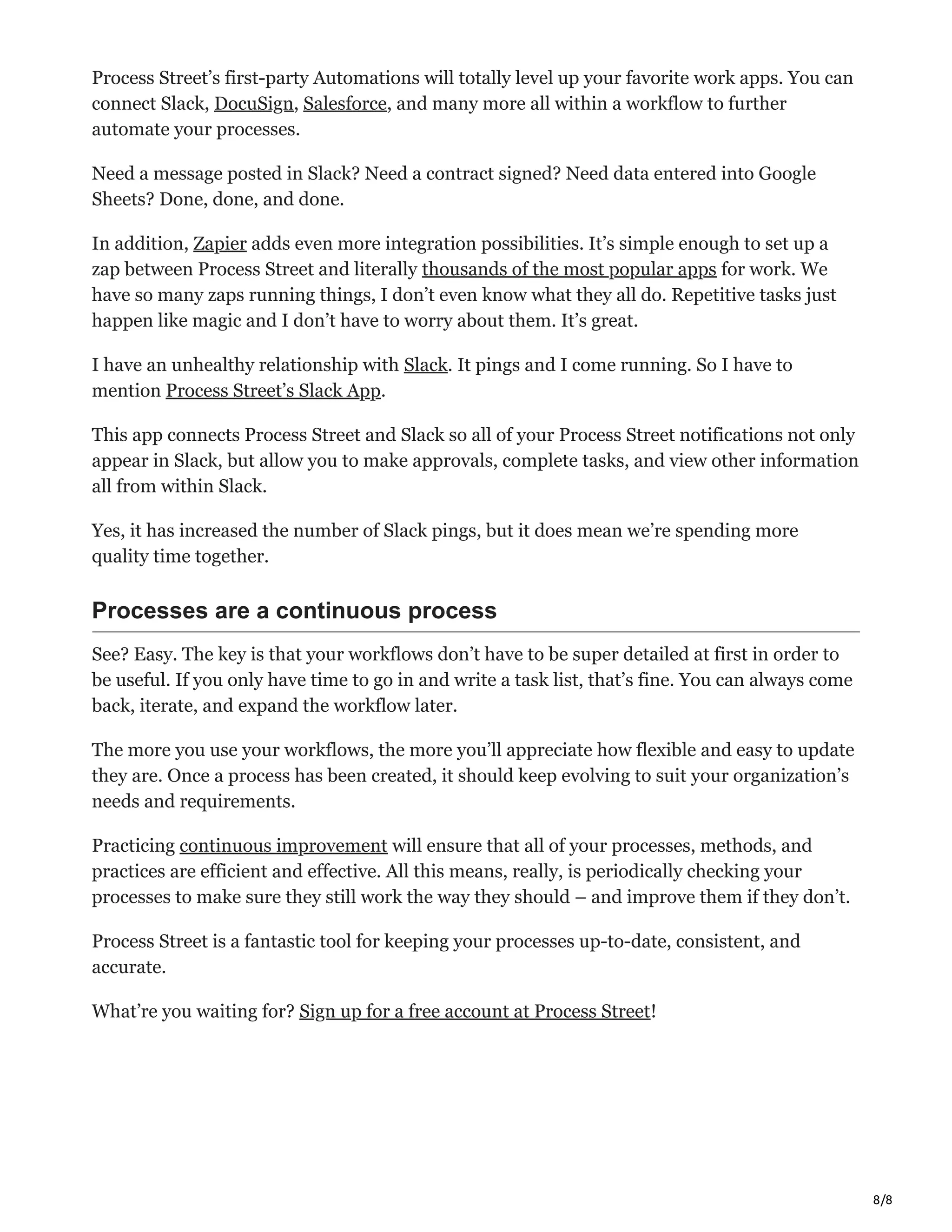 8/8
Process Street’s first-party Automations will totally level up your favorite work apps. You can
connect Slack, DocuSign, Salesforce, and many more all within a workflow to further
automate your processes.
Need a message posted in Slack? Need a contract signed? Need data entered into Google
Sheets? Done, done, and done.
In addition, Zapier adds even more integration possibilities. It’s simple enough to set up a
zap between Process Street and literally thousands of the most popular apps for work. We
have so many zaps running things, I don’t even know what they all do. Repetitive tasks just
happen like magic and I don’t have to worry about them. It’s great.
I have an unhealthy relationship with Slack. It pings and I come running. So I have to
mention Process Street’s Slack App.
This app connects Process Street and Slack so all of your Process Street notifications not only
appear in Slack, but allow you to make approvals, complete tasks, and view other information
all from within Slack.
Yes, it has increased the number of Slack pings, but it does mean we’re spending more
quality time together.
Processes are a continuous process
See? Easy. The key is that your workflows don’t have to be super detailed at first in order to
be useful. If you only have time to go in and write a task list, that’s fine. You can always come
back, iterate, and expand the workflow later.
The more you use your workflows, the more you’ll appreciate how flexible and easy to update
they are. Once a process has been created, it should keep evolving to suit your organization’s
needs and requirements.
Practicing continuous improvement will ensure that all of your processes, methods, and
practices are efficient and effective. All this means, really, is periodically checking your
processes to make sure they still work the way they should – and improve them if they don’t.
Process Street is a fantastic tool for keeping your processes up-to-date, consistent, and
accurate.
What’re you waiting for? Sign up for a free account at Process Street!
 