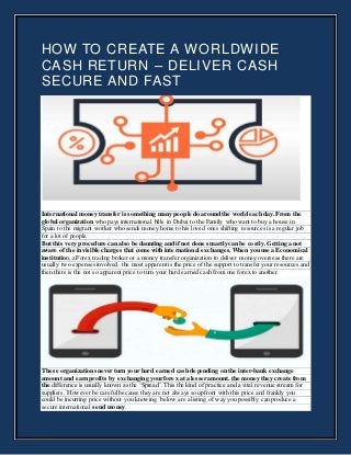 HOW TO CREATE A WORLDWIDE
CASH RETURN – DELIVER CASH
SECURE AND FAST
International money transfer is something many people do around the world each day. From the
global organization who pays international bills in Dubai to the Family who want to buy a house in
Spain to the migrant worker who sends money home to his loved ones shifting resources is a regular job
for a lot of people.
But this very procedure can also be daunting and if not done smartly can be costly. Getting a not
aware of the invisible charges that come with international exchanges. When you use a Economical
institution,a Forex trading broker or a money transfer organization to deliver money overseas there are
usually two expenses involved. the most apparent is the price of the support to transfer your resources and
then there is the not so apparent price to turn your hard earned cash from one forex to another.
These organizations never turn your hard earned cash depending on the inter-bank exchange
amount and earn profits by exchanging your forex at a lesser amount. the money they create from
the difference is usually known as the ‘Spread’. This the kind of practice and a vital revenue stream for
suppliers. However be careful because they are not always so upfront with this price and frankly you
could be incurring price without you knowing. below are a listing of way you possibly can produce a
secure international send money.
 