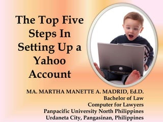 The Top Five
  Steps In
Setting Up a
   Yahoo
  Account
 MA. MARTHA MANETTE A. MADRID, Ed.D.
                             Bachelor of Law
                       Computer for Lawyers
      Panpacific University North Philippines
       Urdaneta City, Pangasinan, Philippines
 