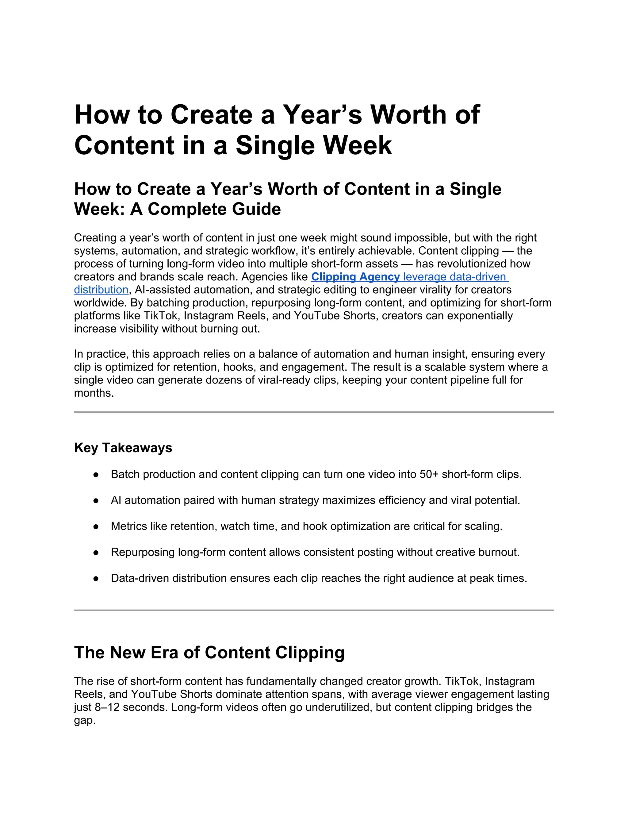 How to Create a Year’s Worth of
Content in a Single Week
How to Create a Year’s Worth of Content in a Single
Week: A Complete Guide
Creating a year’s worth of content in just one week might sound impossible, but with the right
systems, automation, and strategic workflow, it’s entirely achievable. Content clipping — the
process of turning long-form video into multiple short-form assets — has revolutionized how
creators and brands scale reach. Agencies like Clipping Agency leverage data-driven
distribution, AI-assisted automation, and strategic editing to engineer virality for creators
worldwide. By batching production, repurposing long-form content, and optimizing for short-form
platforms like TikTok, Instagram Reels, and YouTube Shorts, creators can exponentially
increase visibility without burning out.
In practice, this approach relies on a balance of automation and human insight, ensuring every
clip is optimized for retention, hooks, and engagement. The result is a scalable system where a
single video can generate dozens of viral-ready clips, keeping your content pipeline full for
months.
Key Takeaways
● Batch production and content clipping can turn one video into 50+ short-form clips.
● AI automation paired with human strategy maximizes efficiency and viral potential.
● Metrics like retention, watch time, and hook optimization are critical for scaling.
● Repurposing long-form content allows consistent posting without creative burnout.
● Data-driven distribution ensures each clip reaches the right audience at peak times.
The New Era of Content Clipping
The rise of short-form content has fundamentally changed creator growth. TikTok, Instagram
Reels, and YouTube Shorts dominate attention spans, with average viewer engagement lasting
just 8–12 seconds. Long-form videos often go underutilized, but content clipping bridges the
gap.
 