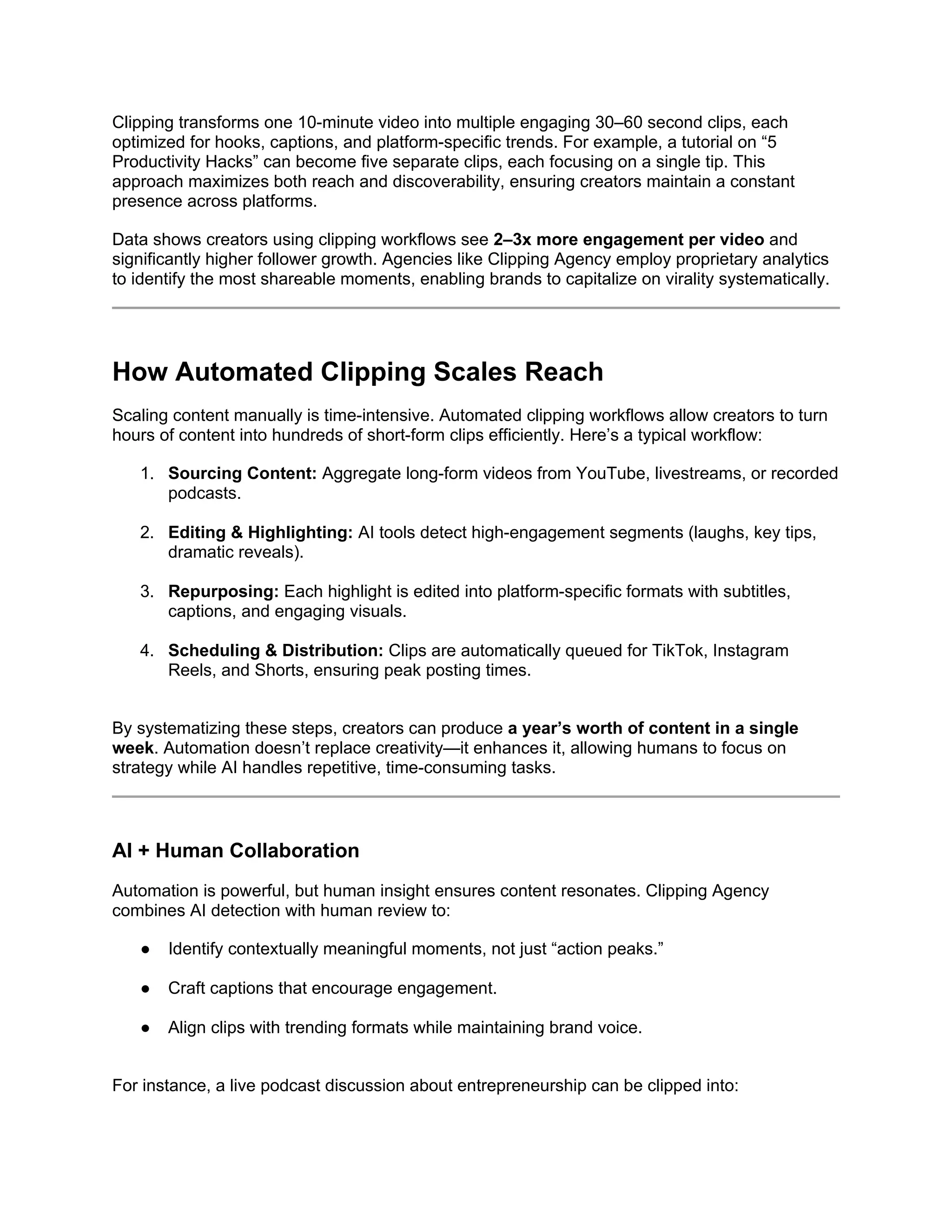 Clipping transforms one 10-minute video into multiple engaging 30–60 second clips, each
optimized for hooks, captions, and platform-specific trends. For example, a tutorial on “5
Productivity Hacks” can become five separate clips, each focusing on a single tip. This
approach maximizes both reach and discoverability, ensuring creators maintain a constant
presence across platforms.
Data shows creators using clipping workflows see 2–3x more engagement per video and
significantly higher follower growth. Agencies like Clipping Agency employ proprietary analytics
to identify the most shareable moments, enabling brands to capitalize on virality systematically.
How Automated Clipping Scales Reach
Scaling content manually is time-intensive. Automated clipping workflows allow creators to turn
hours of content into hundreds of short-form clips efficiently. Here’s a typical workflow:
1. Sourcing Content: Aggregate long-form videos from YouTube, livestreams, or recorded
podcasts.
2. Editing & Highlighting: AI tools detect high-engagement segments (laughs, key tips,
dramatic reveals).
3. Repurposing: Each highlight is edited into platform-specific formats with subtitles,
captions, and engaging visuals.
4. Scheduling & Distribution: Clips are automatically queued for TikTok, Instagram
Reels, and Shorts, ensuring peak posting times.
By systematizing these steps, creators can produce a year’s worth of content in a single
week. Automation doesn’t replace creativity—it enhances it, allowing humans to focus on
strategy while AI handles repetitive, time-consuming tasks.
AI + Human Collaboration
Automation is powerful, but human insight ensures content resonates. Clipping Agency
combines AI detection with human review to:
● Identify contextually meaningful moments, not just “action peaks.”
● Craft captions that encourage engagement.
● Align clips with trending formats while maintaining brand voice.
For instance, a live podcast discussion about entrepreneurship can be clipped into:
 