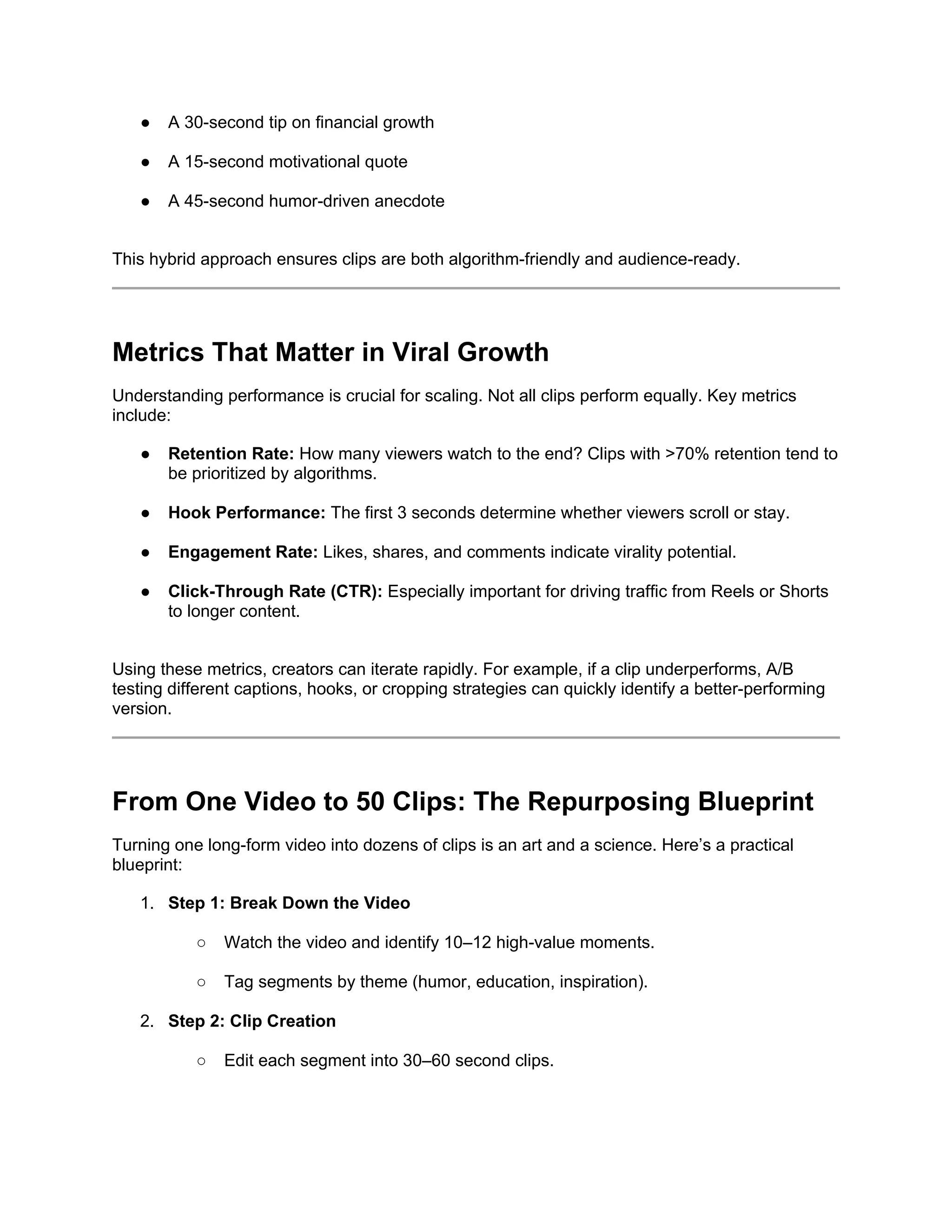 ● A 30-second tip on financial growth
● A 15-second motivational quote
● A 45-second humor-driven anecdote
This hybrid approach ensures clips are both algorithm-friendly and audience-ready.
Metrics That Matter in Viral Growth
Understanding performance is crucial for scaling. Not all clips perform equally. Key metrics
include:
● Retention Rate: How many viewers watch to the end? Clips with >70% retention tend to
be prioritized by algorithms.
● Hook Performance: The first 3 seconds determine whether viewers scroll or stay.
● Engagement Rate: Likes, shares, and comments indicate virality potential.
● Click-Through Rate (CTR): Especially important for driving traffic from Reels or Shorts
to longer content.
Using these metrics, creators can iterate rapidly. For example, if a clip underperforms, A/B
testing different captions, hooks, or cropping strategies can quickly identify a better-performing
version.
From One Video to 50 Clips: The Repurposing Blueprint
Turning one long-form video into dozens of clips is an art and a science. Here’s a practical
blueprint:
1. Step 1: Break Down the Video
○ Watch the video and identify 10–12 high-value moments.
○ Tag segments by theme (humor, education, inspiration).
2. Step 2: Clip Creation
○ Edit each segment into 30–60 second clips.
 