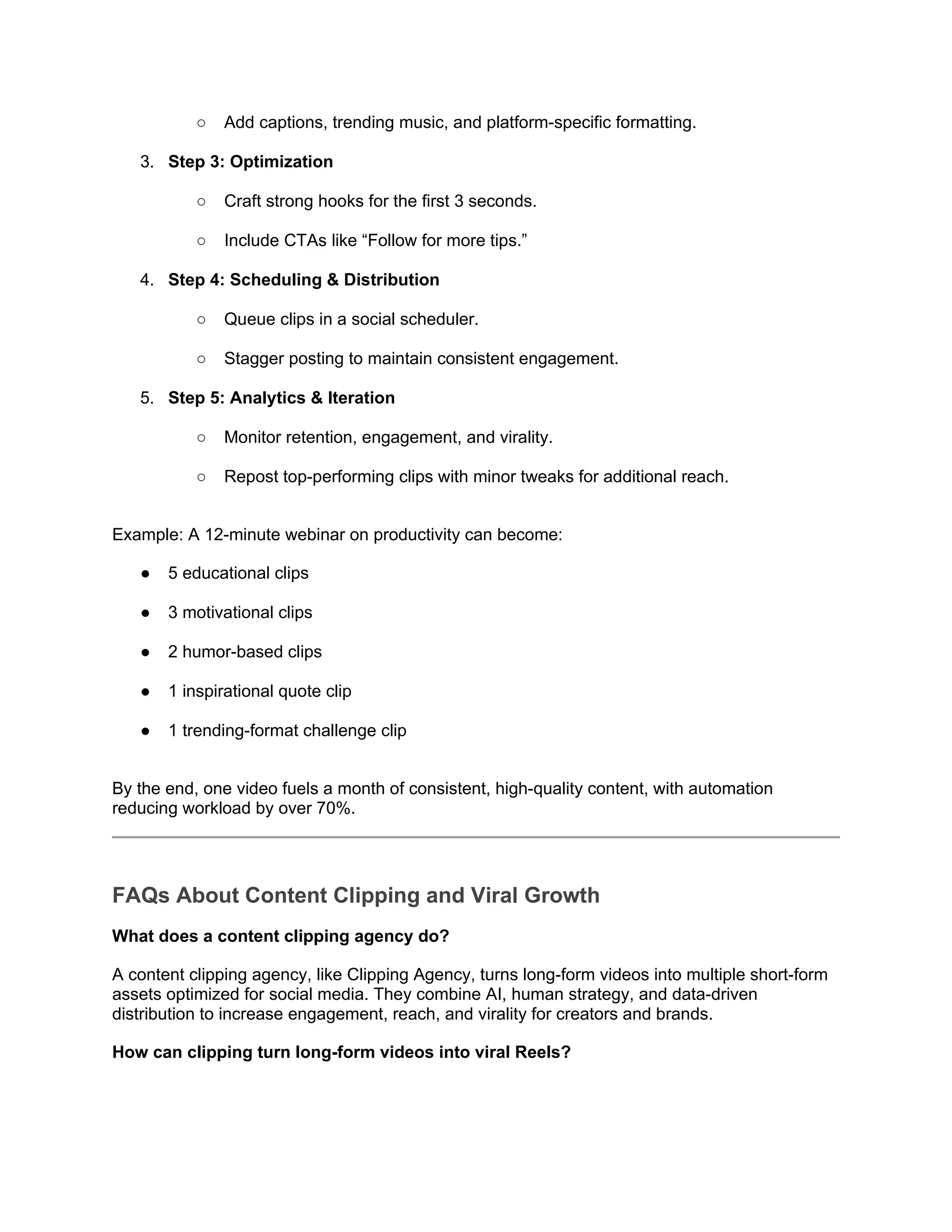 ○ Add captions, trending music, and platform-specific formatting.
3. Step 3: Optimization
○ Craft strong hooks for the first 3 seconds.
○ Include CTAs like “Follow for more tips.”
4. Step 4: Scheduling & Distribution
○ Queue clips in a social scheduler.
○ Stagger posting to maintain consistent engagement.
5. Step 5: Analytics & Iteration
○ Monitor retention, engagement, and virality.
○ Repost top-performing clips with minor tweaks for additional reach.
Example: A 12-minute webinar on productivity can become:
● 5 educational clips
● 3 motivational clips
● 2 humor-based clips
● 1 inspirational quote clip
● 1 trending-format challenge clip
By the end, one video fuels a month of consistent, high-quality content, with automation
reducing workload by over 70%.
FAQs About Content Clipping and Viral Growth
What does a content clipping agency do?
A content clipping agency, like Clipping Agency, turns long-form videos into multiple short-form
assets optimized for social media. They combine AI, human strategy, and data-driven
distribution to increase engagement, reach, and virality for creators and brands.
How can clipping turn long-form videos into viral Reels?
 