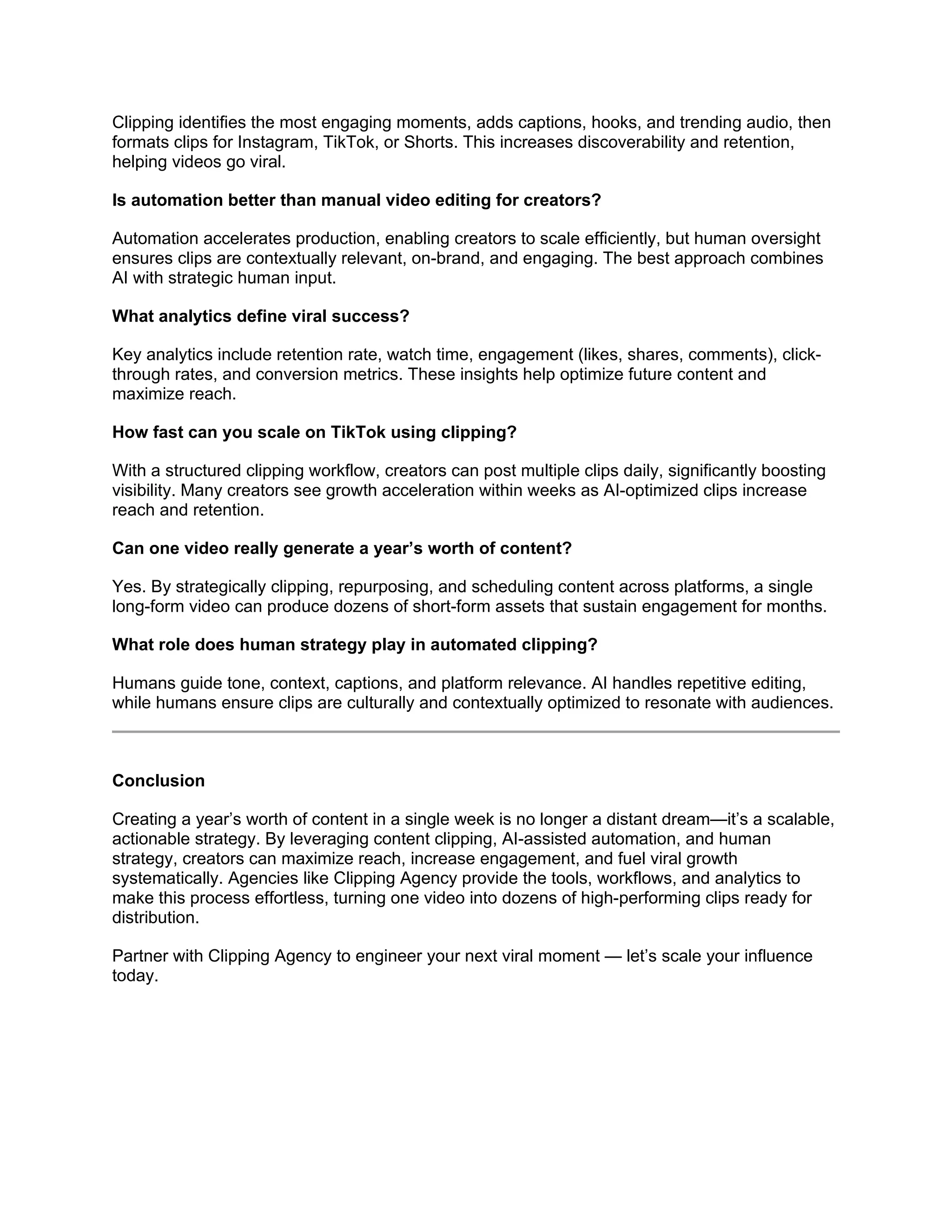 Clipping identifies the most engaging moments, adds captions, hooks, and trending audio, then
formats clips for Instagram, TikTok, or Shorts. This increases discoverability and retention,
helping videos go viral.
Is automation better than manual video editing for creators?
Automation accelerates production, enabling creators to scale efficiently, but human oversight
ensures clips are contextually relevant, on-brand, and engaging. The best approach combines
AI with strategic human input.
What analytics define viral success?
Key analytics include retention rate, watch time, engagement (likes, shares, comments), click-
through rates, and conversion metrics. These insights help optimize future content and
maximize reach.
How fast can you scale on TikTok using clipping?
With a structured clipping workflow, creators can post multiple clips daily, significantly boosting
visibility. Many creators see growth acceleration within weeks as AI-optimized clips increase
reach and retention.
Can one video really generate a year’s worth of content?
Yes. By strategically clipping, repurposing, and scheduling content across platforms, a single
long-form video can produce dozens of short-form assets that sustain engagement for months.
What role does human strategy play in automated clipping?
Humans guide tone, context, captions, and platform relevance. AI handles repetitive editing,
while humans ensure clips are culturally and contextually optimized to resonate with audiences.
Conclusion
Creating a year’s worth of content in a single week is no longer a distant dream—it’s a scalable,
actionable strategy. By leveraging content clipping, AI-assisted automation, and human
strategy, creators can maximize reach, increase engagement, and fuel viral growth
systematically. Agencies like Clipping Agency provide the tools, workflows, and analytics to
make this process effortless, turning one video into dozens of high-performing clips ready for
distribution.
Partner with Clipping Agency to engineer your next viral moment — let’s scale your influence
today.
 