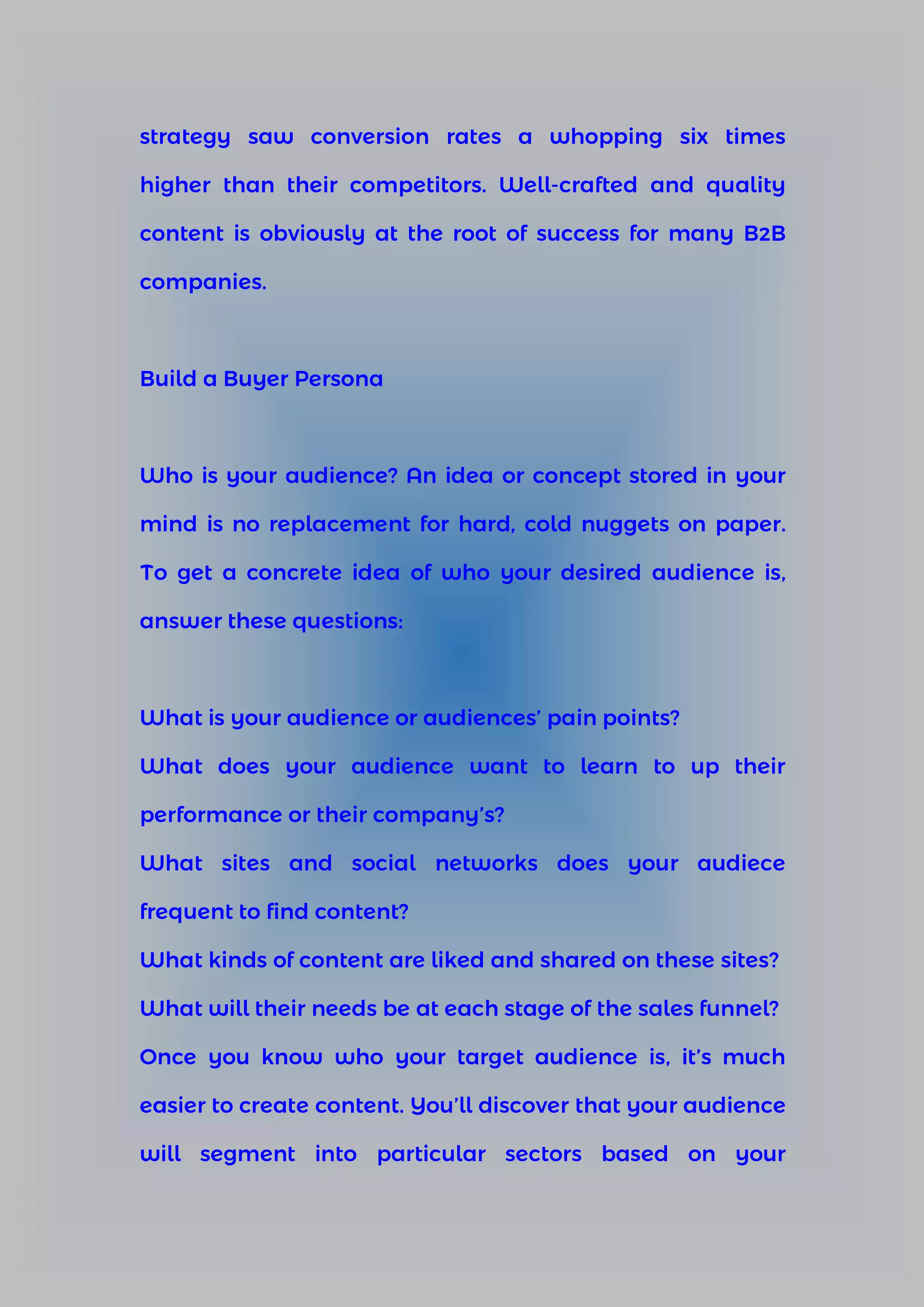 strategy saw conversion rates a whopping six times
higher than their competitors. Well-crafted and quality
content is obviously at the root of success for many B2B
companies.
Build a Buyer Persona
Who is your audience? An idea or concept stored in your
mind is no replacement for hard, cold nuggets on paper.
To get a concrete idea of who your desired audience is,
answer these questions:
What is your audience or audiences’ pain points?
What does your audience want to learn to up their
performance or their company’s?
What sites and social networks does your audiece
frequent to find content?
What kinds of content are liked and shared on these sites?
What will their needs be at each stage of the sales funnel?
Once you know who your target audience is, it’s much
easier to create content. You’ll discover that your audience
will segment into particular sectors based on your
 