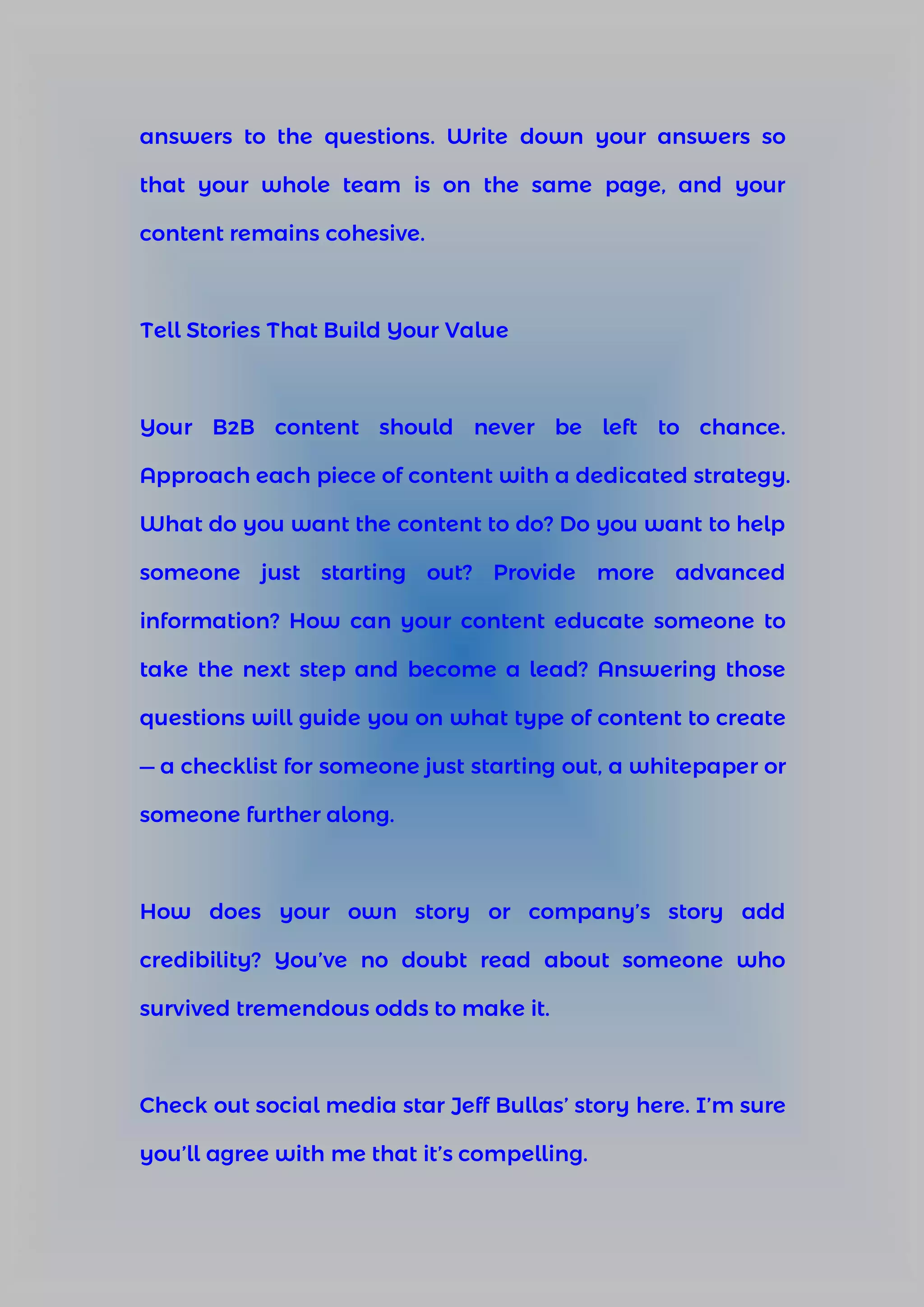 answers to the questions. Write down your answers so
that your whole team is on the same page, and your
content remains cohesive.
Tell Stories That Build Your Value
Your B2B content should never be left to chance.
Approach each piece of content with a dedicated strategy.
What do you want the content to do? Do you want to help
someone just starting out? Provide more advanced
information? How can your content educate someone to
take the next step and become a lead? Answering those
questions will guide you on what type of content to create
— a checklist for someone just starting out, a whitepaper or
someone further along.
How does your own story or company’s story add
credibility? You’ve no doubt read about someone who
survived tremendous odds to make it.
Check out social media star Jeff Bullas’ story here. I’m sure
you’ll agree with me that it’s compelling.
 