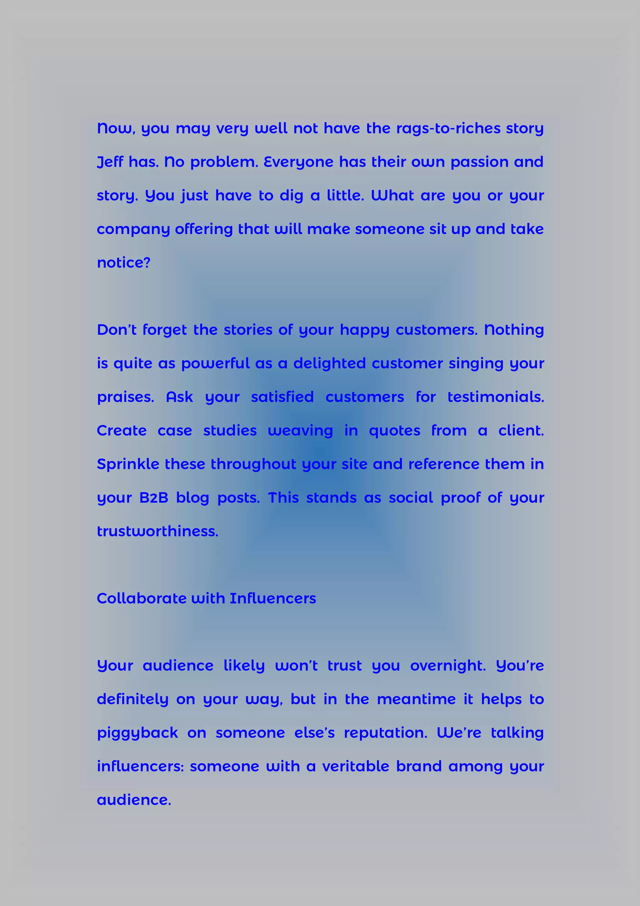 Now, you may very well not have the rags-to-riches story
Jeff has. No problem. Everyone has their own passion and
story. You just have to dig a little. What are you or your
company offering that will make someone sit up and take
notice?
Don’t forget the stories of your happy customers. Nothing
is quite as powerful as a delighted customer singing your
praises. Ask your satisfied customers for testimonials.
Create case studies weaving in quotes from a client.
Sprinkle these throughout your site and reference them in
your B2B blog posts. This stands as social proof of your
trustworthiness.
Collaborate with Influencers
Your audience likely won’t trust you overnight. You’re
definitely on your way, but in the meantime it helps to
piggyback on someone else’s reputation. We’re talking
influencers: someone with a veritable brand among your
audience.
 