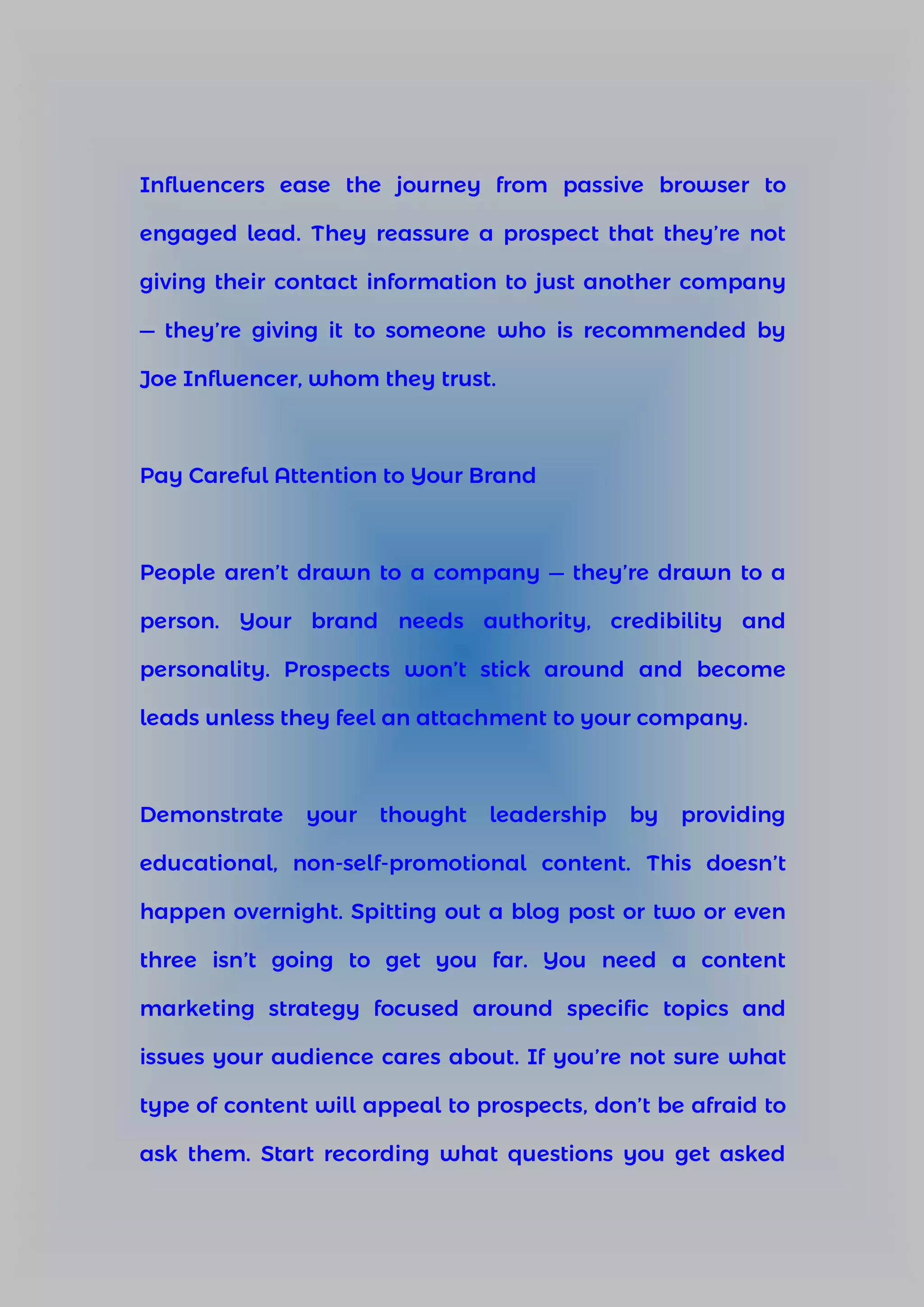 Influencers ease the journey from passive browser to
engaged lead. They reassure a prospect that they’re not
giving their contact information to just another company
— they’re giving it to someone who is recommended by
Joe Influencer, whom they trust.
Pay Careful Attention to Your Brand
People aren’t drawn to a company — they’re drawn to a
person. Your brand needs authority, credibility and
personality. Prospects won’t stick around and become
leads unless they feel an attachment to your company.
Demonstrate your thought leadership by providing
educational, non-self-promotional content. This doesn’t
happen overnight. Spitting out a blog post or two or even
three isn’t going to get you far. You need a content
marketing strategy focused around specific topics and
issues your audience cares about. If you’re not sure what
type of content will appeal to prospects, don’t be afraid to
ask them. Start recording what questions you get asked
 
