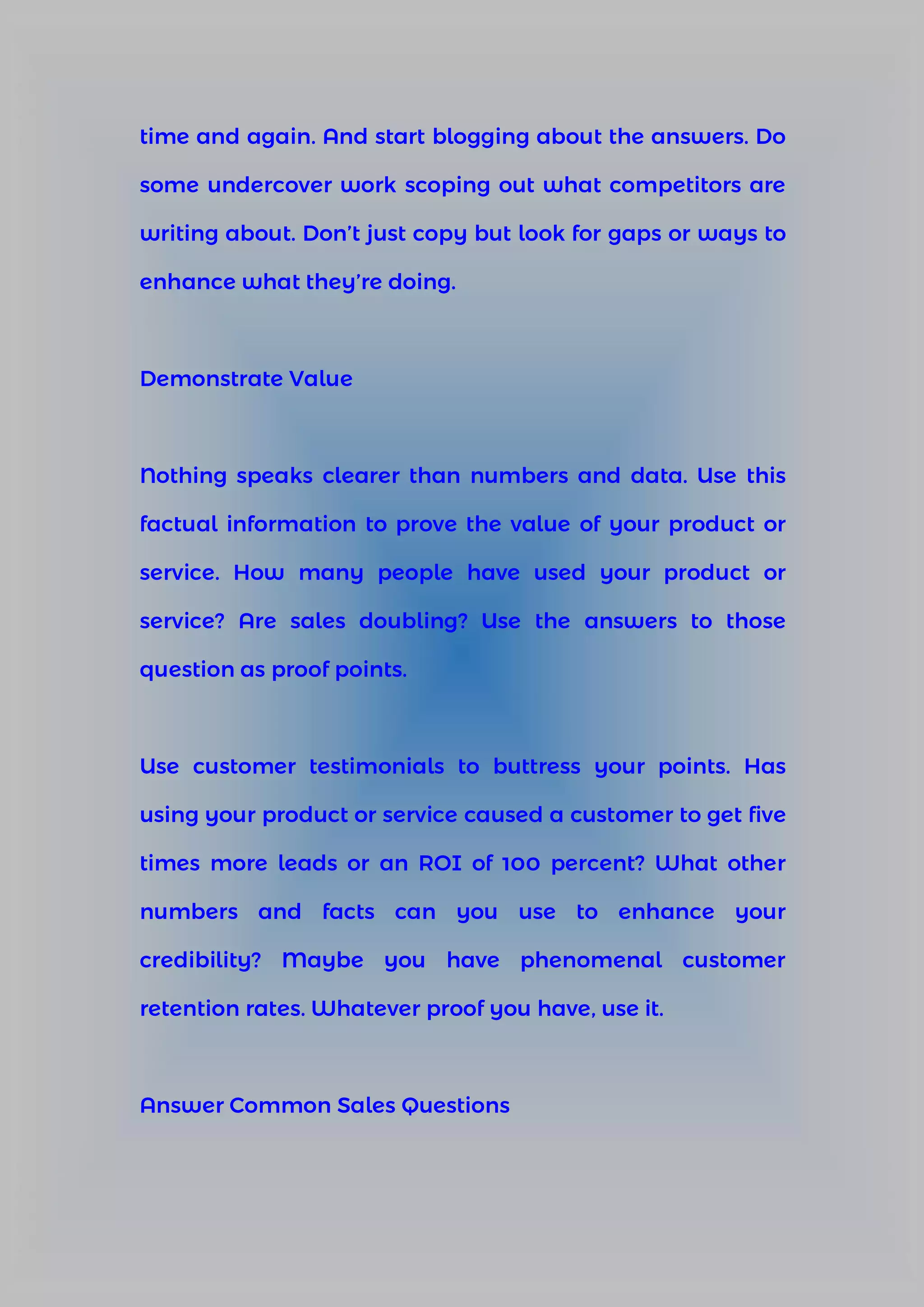 time and again. And start blogging about the answers. Do
some undercover work scoping out what competitors are
writing about. Don’t just copy but look for gaps or ways to
enhance what they’re doing.
Demonstrate Value
Nothing speaks clearer than numbers and data. Use this
factual information to prove the value of your product or
service. How many people have used your product or
service? Are sales doubling? Use the answers to those
question as proof points.
Use customer testimonials to buttress your points. Has
using your product or service caused a customer to get five
times more leads or an ROI of 100 percent? What other
numbers and facts can you use to enhance your
credibility? Maybe you have phenomenal customer
retention rates. Whatever proof you have, use it.
Answer Common Sales Questions
 