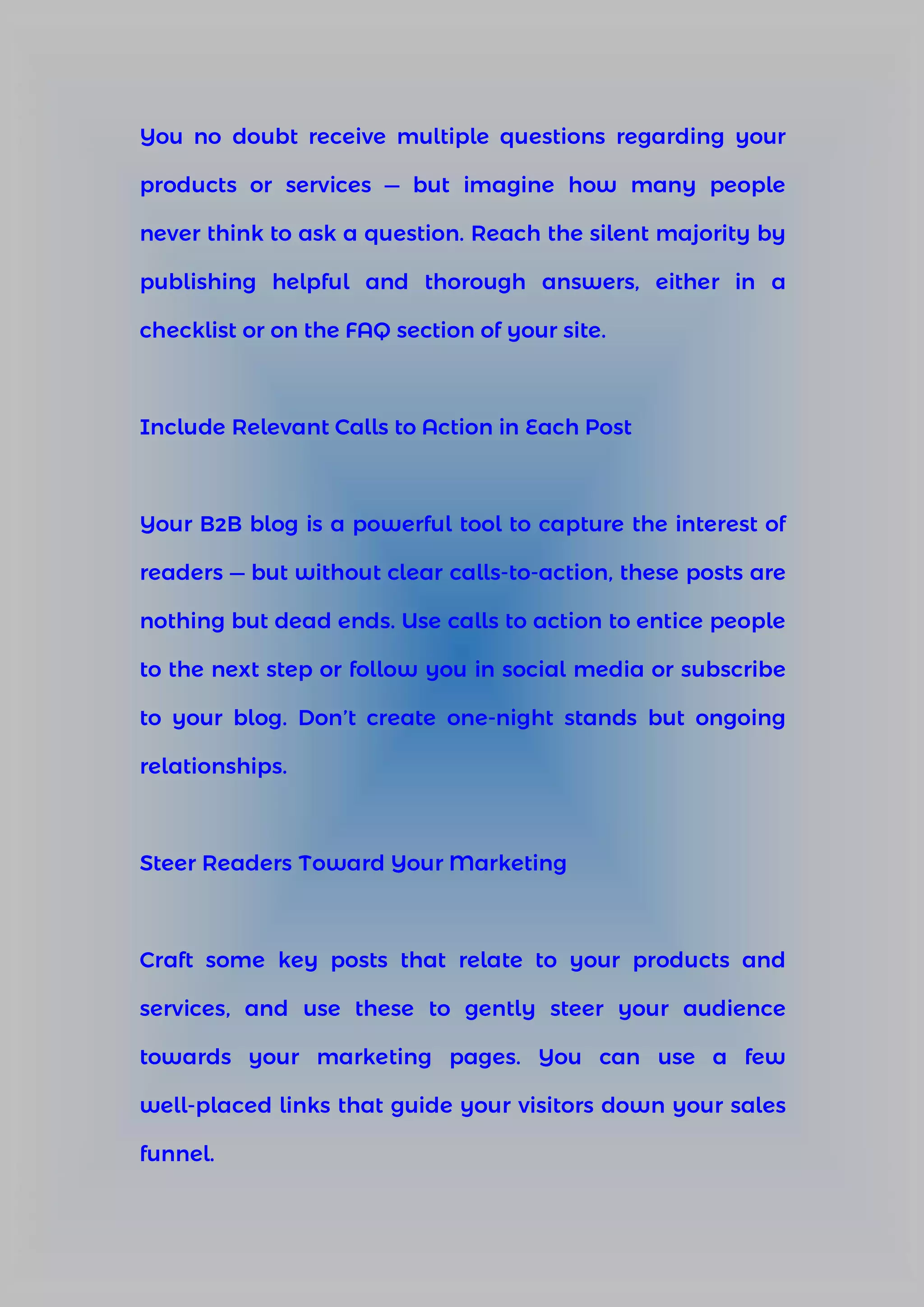 You no doubt receive multiple questions regarding your
products or services — but imagine how many people
never think to ask a question. Reach the silent majority by
publishing helpful and thorough answers, either in a
checklist or on the FAQ section of your site.
Include Relevant Calls to Action in Each Post
Your B2B blog is a powerful tool to capture the interest of
readers — but without clear calls-to-action, these posts are
nothing but dead ends. Use calls to action to entice people
to the next step or follow you in social media or subscribe
to your blog. Don’t create one-night stands but ongoing
relationships.
Steer Readers Toward Your Marketing
Craft some key posts that relate to your products and
services, and use these to gently steer your audience
towards your marketing pages. You can use a few
well-placed links that guide your visitors down your sales
funnel.
 