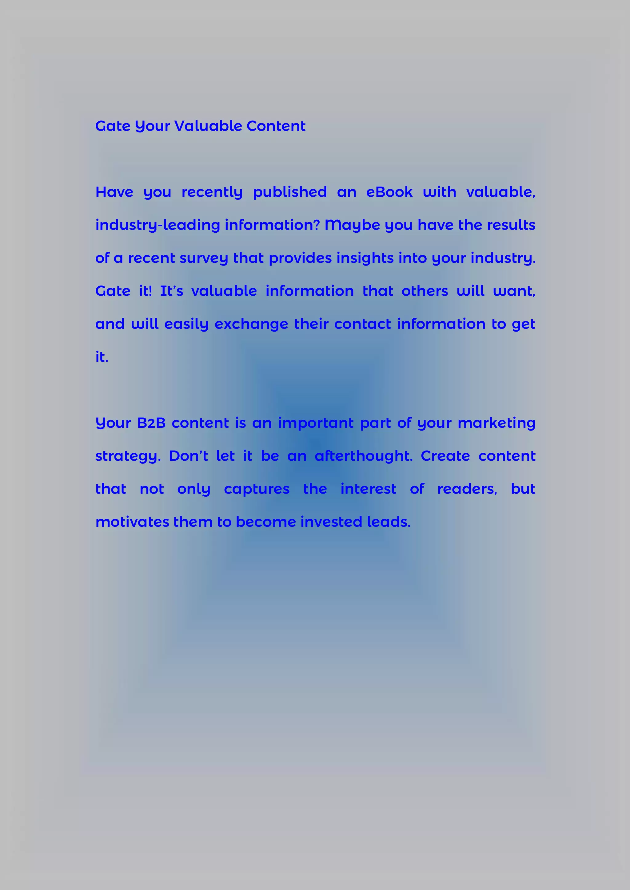 Gate Your Valuable Content
Have you recently published an eBook with valuable,
industry-leading information? Maybe you have the results
of a recent survey that provides insights into your industry.
Gate it! It’s valuable information that others will want,
and will easily exchange their contact information to get
it.
Your B2B content is an important part of your marketing
strategy. Don’t let it be an afterthought. Create content
that not only captures the interest of readers, but
motivates them to become invested leads.
 