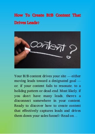 How To Create B2B Content That
Drives Leads?
Your B2B content drives your site — either
moving leads toward a designated goal —
or, if your content fails to resonate, to a
holidng pattern or dead-end. Most likely, if
you don’t have many leads, there’s a
disconnect somewhere in your content.
Ready to discover how to create content
that effectively captures leads and drives
them down your sales funnel? Read on….
 