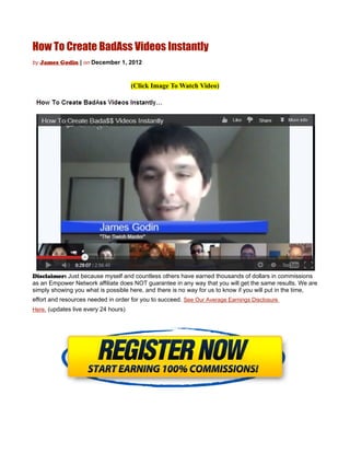 How To Create BadAss Videos Instantly
by James Godin | on December 1, 2012



                                      (Click Image To Watch Video)




Disclaimer: Just because myself and countless others have earned thousands of dollars in commissions
as an Empower Network affiliate does NOT guarantee in any way that you will get the same results. We are
simply showing you what is possible here, and there is no way for us to know if you will put in the time,
effort and resources needed in order for you to succeed. See Our Average Earnings Disclosure
Here. (updates live every 24 hours)
 