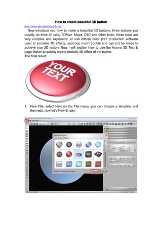 How to create beautiful 3D button
http://www.presentation-3d.com
  Now introduce you how to make a beautiful 3D buttons, three buttons you
usually do think of using 3DMax, Maya, C4D and other tools, these tools are
very complex and expensive; or use diffuse color print production software
used to simulate 3D effects, such too much trouble and can not be made to
achieve true 3D texture Now I will explain how to use the Aurora 3D Text &
Logo Maker to quickly create realistic 3D effect of the button.
The final result:




1. New File, select New on the File menu, you can choose a template and
   then edit, now let's New Empty;
 