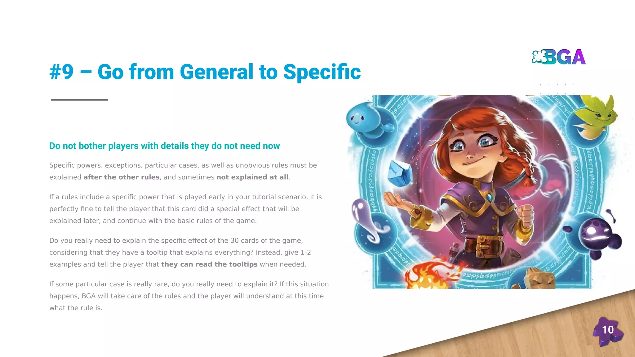 #9 – Go from General to Specific
10
Specific powers, exceptions, particular cases, as well as unobvious rules must be
explained after the other rules, and sometimes not explained at all.
If a rules include a specific power that is played early in your tutorial scenario, it is
perfectly fine to tell the player that this card did a special effect that will be
explained later, and continue with the basic rules of the game.
Do you really need to explain the specific effect of the 30 cards of the game,
considering that they have a tooltip that explains everything? Instead, give 1-2
examples and tell the player that they can read the tooltips when needed.
If some particular case is really rare, do you really need to explain it? If this situation
happens, BGA will take care of the rules and the player will understand at this time
what the rule is.
Do not bother players with details they do not need now
 
