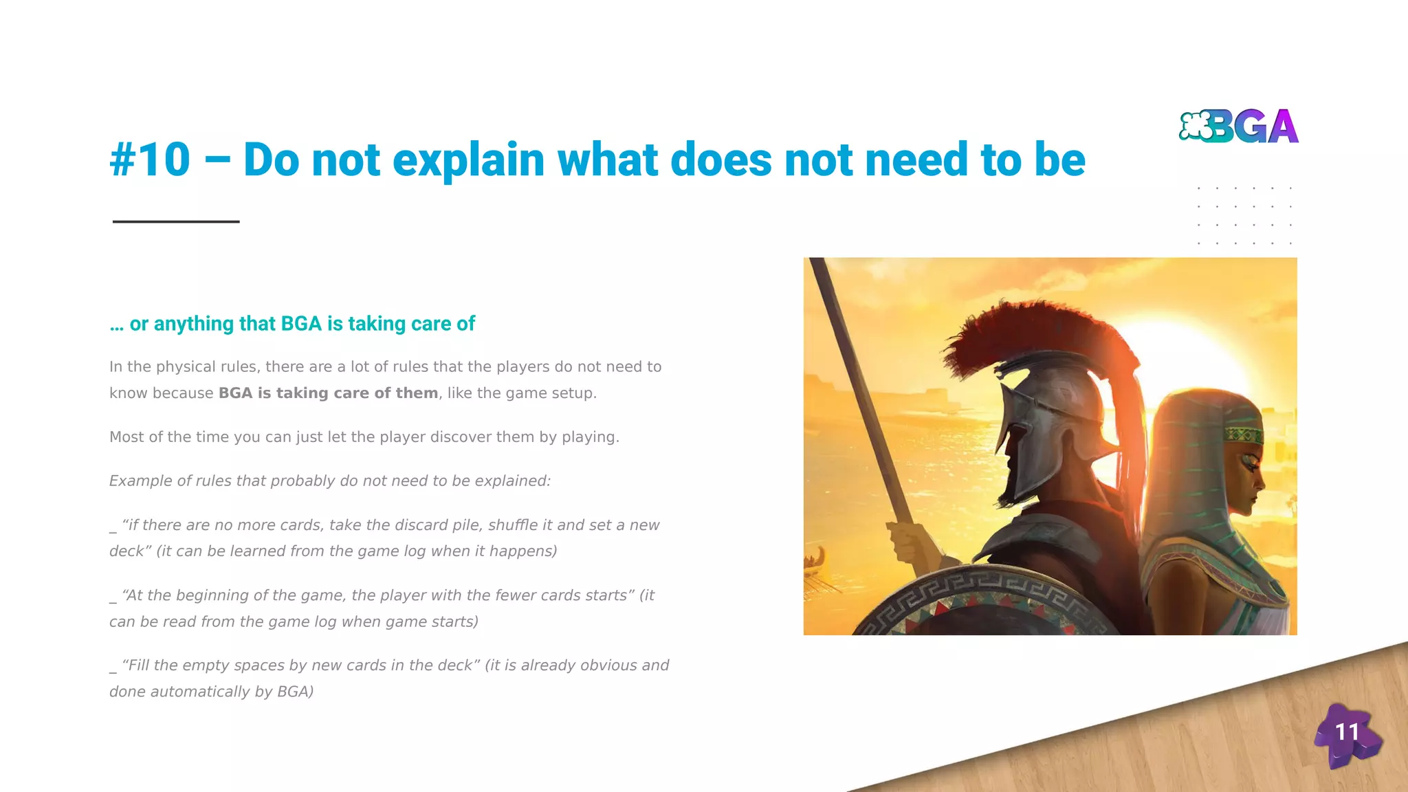#10 – Do not explain what does not need to be
11
In the physical rules, there are a lot of rules that the players do not need to
know because BGA is taking care of them, like the game setup.
Most of the time you can just let the player discover them by playing.
Example of rules that probably do not need to be explained:
_ “if there are no more cards, take the discard pile, shuffle it and set a new
deck” (it can be learned from the game log when it happens)
_ “At the beginning of the game, the player with the fewer cards starts” (it
can be read from the game log when game starts)
_ “Fill the empty spaces by new cards in the deck” (it is already obvious and
done automatically by BGA)
… or anything that BGA is taking care of
 