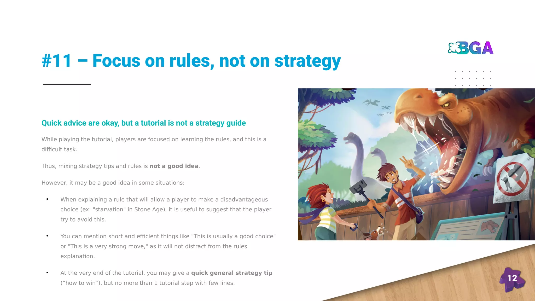 #11 – Focus on rules, not on strategy
12
While playing the tutorial, players are focused on learning the rules, and this is a
difficult task.
Thus, mixing strategy tips and rules is not a good idea.
However, it may be a good idea in some situations:
●
When explaining a rule that will allow a player to make a disadvantageous
choice (ex: "starvation" in Stone Age), it is useful to suggest that the player
try to avoid this.
●
You can mention short and efficient things like "This is usually a good choice"
or "This is a very strong move," as it will not distract from the rules
explanation.
●
At the very end of the tutorial, you may give a quick general strategy tip
(“how to win”), but no more than 1 tutorial step with few lines.
Quick advice are okay, but a tutorial is not a strategy guide
 