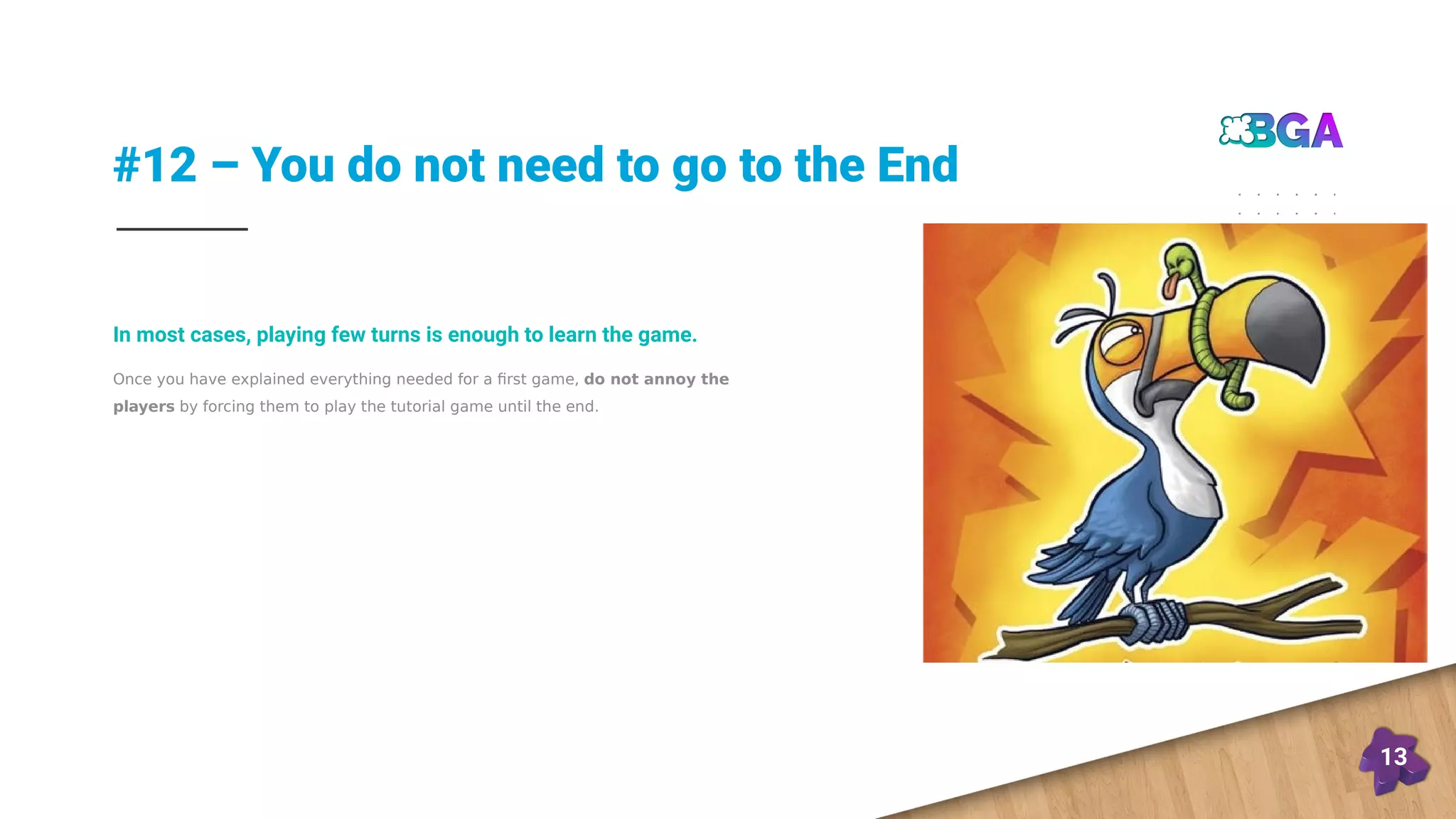 #12 – You do not need to go to the End
13
Once you have explained everything needed for a first game, do not annoy the
players by forcing them to play the tutorial game until the end.
In most cases, playing few turns is enough to learn the game.
 