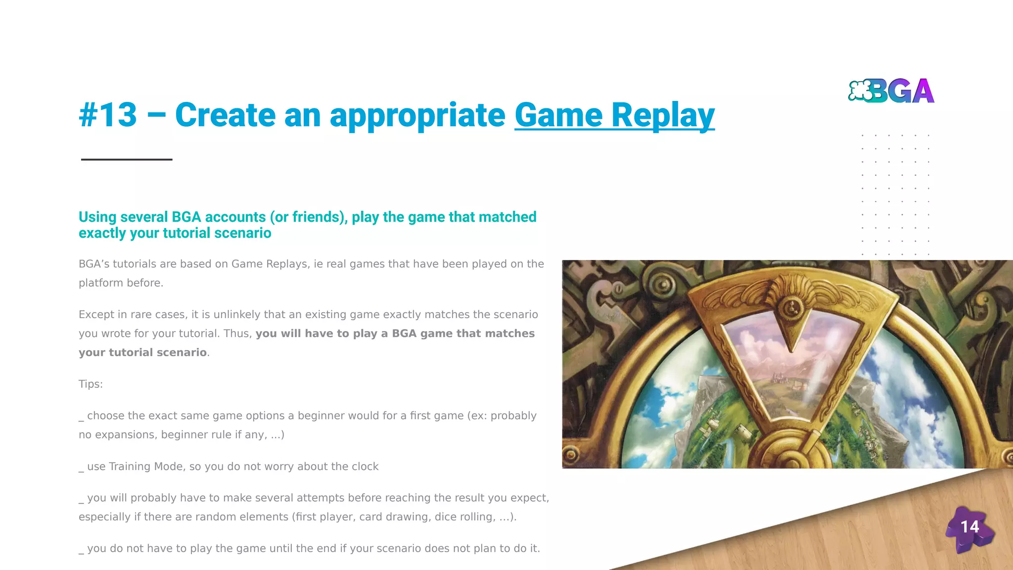#13 – Create an appropriate Game Replay
14
BGA’s tutorials are based on Game Replays, ie real games that have been played on the
platform before.
Except in rare cases, it is unlinkely that an existing game exactly matches the scenario
you wrote for your tutorial. Thus, you will have to play a BGA game that matches
your tutorial scenario.
Tips:
_ choose the exact same game options a beginner would for a first game (ex: probably
no expansions, beginner rule if any, ...)
_ use Training Mode, so you do not worry about the clock
_ you will probably have to make several attempts before reaching the result you expect,
especially if there are random elements (first player, card drawing, dice rolling, …).
_ you do not have to play the game until the end if your scenario does not plan to do it.
Using several BGA accounts (or friends), play the game that matched
exactly your tutorial scenario
 