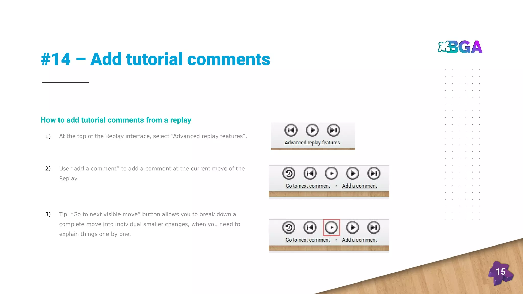 #14 – Add tutorial comments
15
1) At the top of the Replay interface, select “Advanced replay features”.
2) Use “add a comment” to add a comment at the current move of the
Replay.
3) Tip: “Go to next visible move” button allows you to break down a
complete move into individual smaller changes, when you need to
explain things one by one.
How to add tutorial comments from a replay
 
