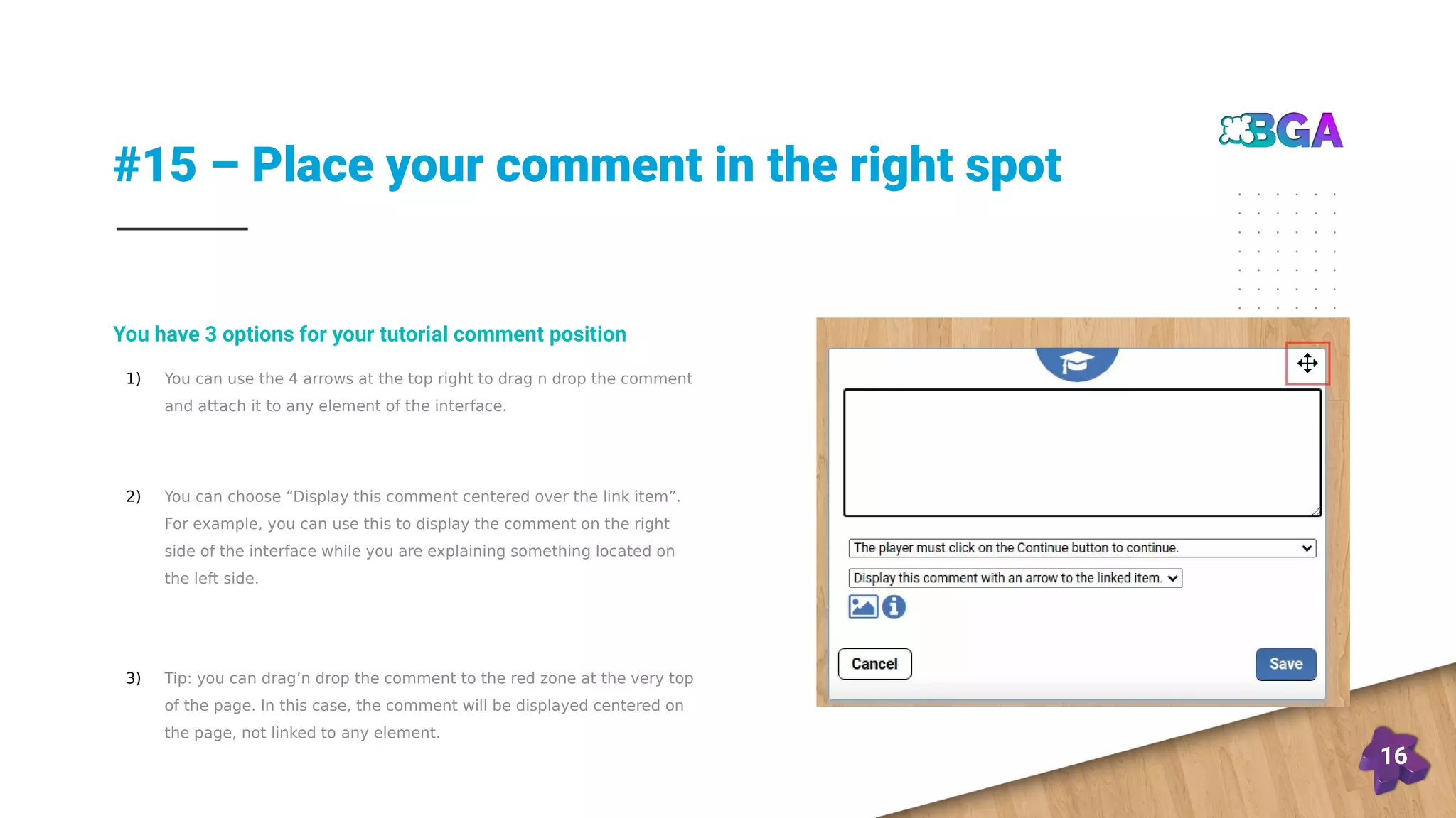 #15 – Place your comment in the right spot
16
1) You can use the 4 arrows at the top right to drag n drop the comment
and attach it to any element of the interface.
2) You can choose “Display this comment centered over the link item”.
For example, you can use this to display the comment on the right
side of the interface while you are explaining something located on
the left side.
3) Tip: you can drag’n drop the comment to the red zone at the very top
of the page. In this case, the comment will be displayed centered on
the page, not linked to any element.
You have 3 options for your tutorial comment position
 