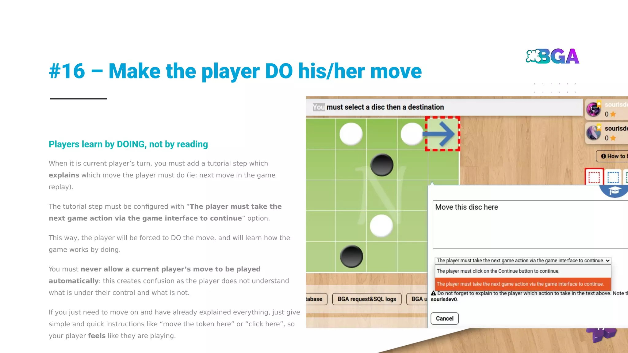 #16 – Make the player DO his/her move
17
When it is current player’s turn, you must add a tutorial step which
explains which move the player must do (ie: next move in the game
replay).
The tutorial step must be configured with “The player must take the
next game action via the game interface to continue” option.
This way, the player will be forced to DO the move, and will learn how the
game works by doing.
You must never allow a current player’s move to be played
automatically: this creates confusion as the player does not understand
what is under their control and what is not.
If you just need to move on and have already explained everything, just give
simple and quick instructions like “move the token here” or “click here”, so
your player feels like they are playing.
Players learn by DOING, not by reading
 