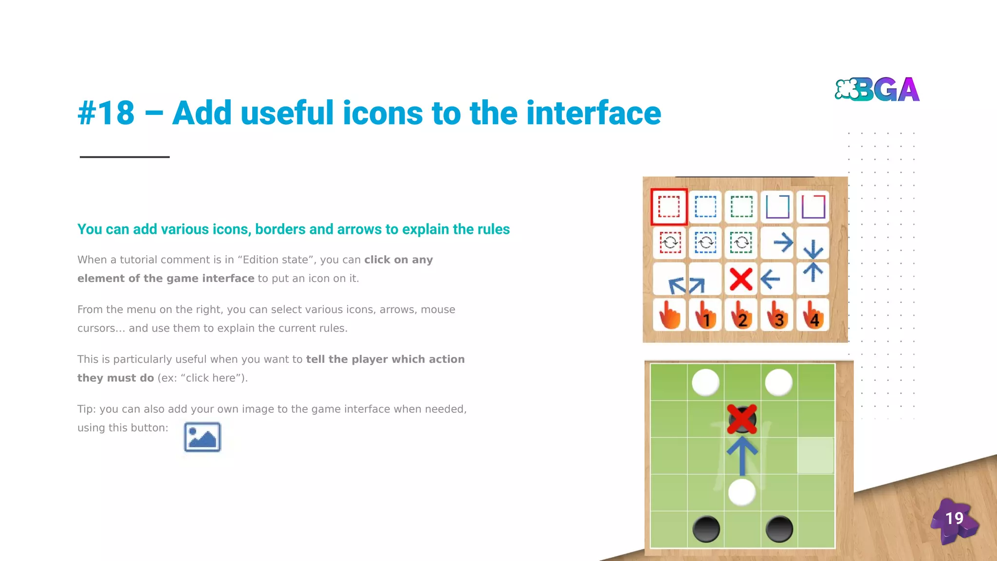 #18 – Add useful icons to the interface
19
When a tutorial comment is in “Edition state”, you can click on any
element of the game interface to put an icon on it.
From the menu on the right, you can select various icons, arrows, mouse
cursors… and use them to explain the current rules.
This is particularly useful when you want to tell the player which action
they must do (ex: “click here”).
Tip: you can also add your own image to the game interface when needed,
using this button:
You can add various icons, borders and arrows to explain the rules
 