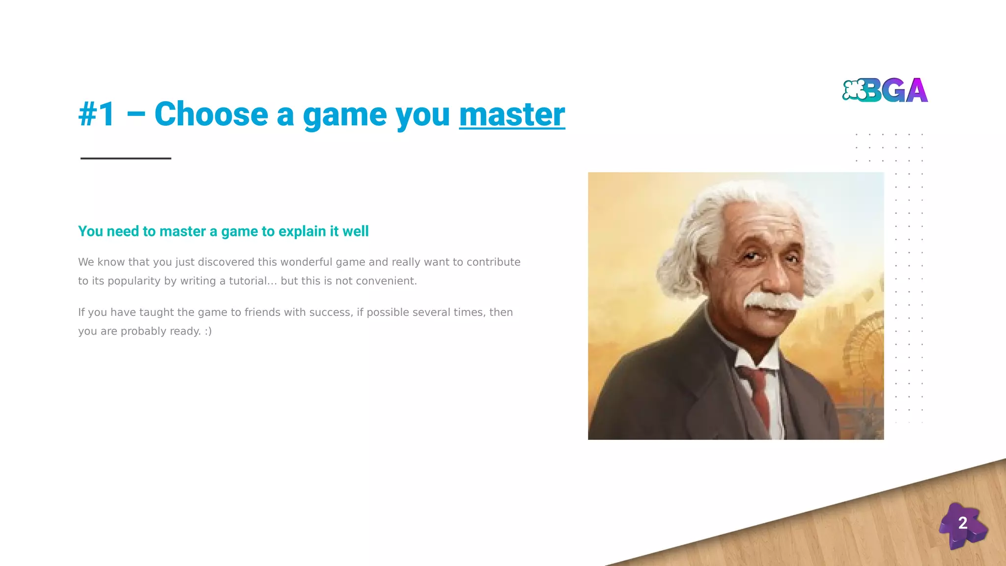 #1 – Choose a game you master
2
We know that you just discovered this wonderful game and really want to contribute
to its popularity by writing a tutorial… but this is not convenient.
If you have taught the game to friends with success, if possible several times, then
you are probably ready. :)
You need to master a game to explain it well
 
