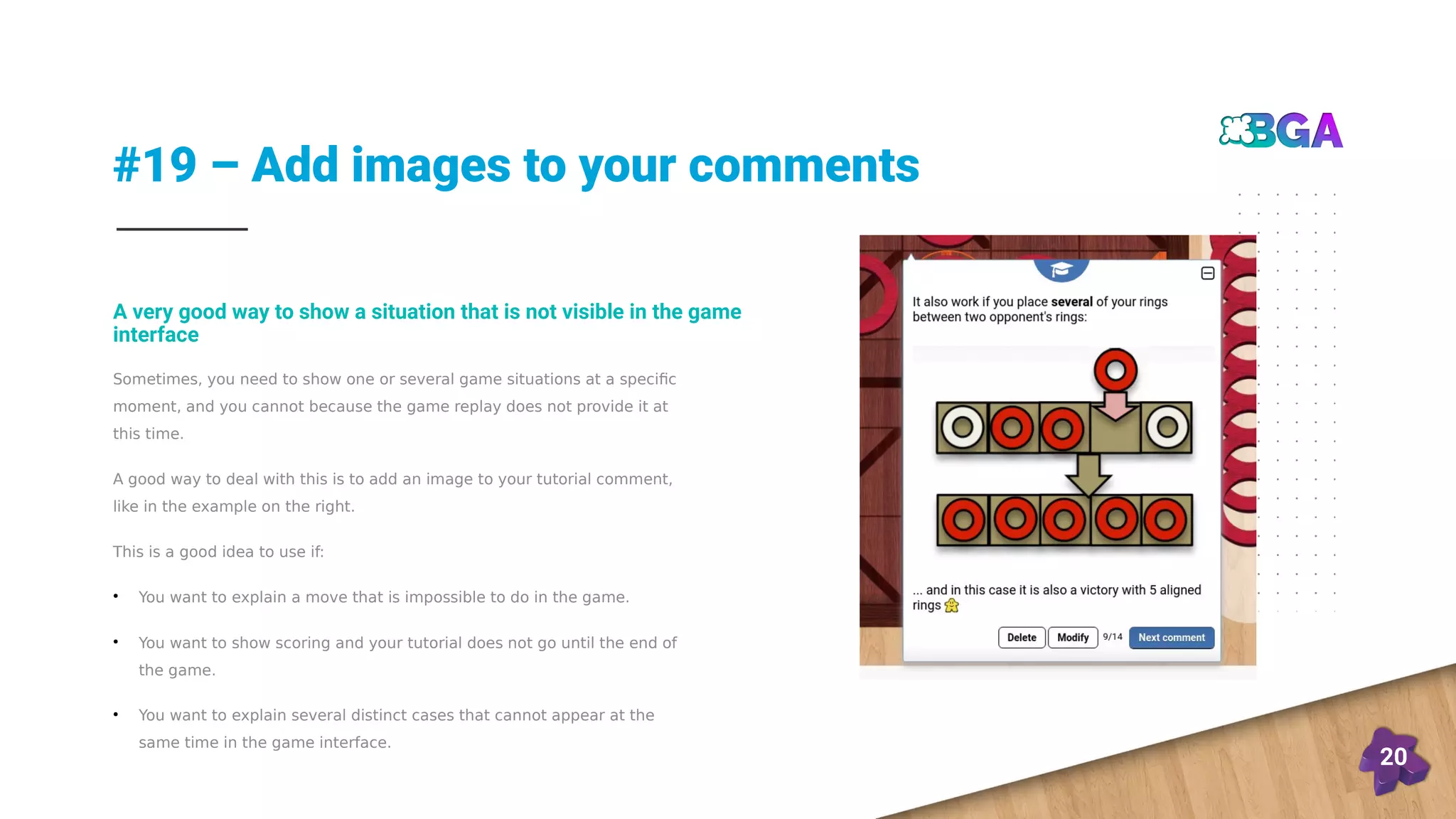 #19 – Add images to your comments
20
Sometimes, you need to show one or several game situations at a specific
moment, and you cannot because the game replay does not provide it at
this time.
A good way to deal with this is to add an image to your tutorial comment,
like in the example on the right.
This is a good idea to use if:
●
You want to explain a move that is impossible to do in the game.
●
You want to show scoring and your tutorial does not go until the end of
the game.
●
You want to explain several distinct cases that cannot appear at the
same time in the game interface.
A very good way to show a situation that is not visible in the game
interface
 