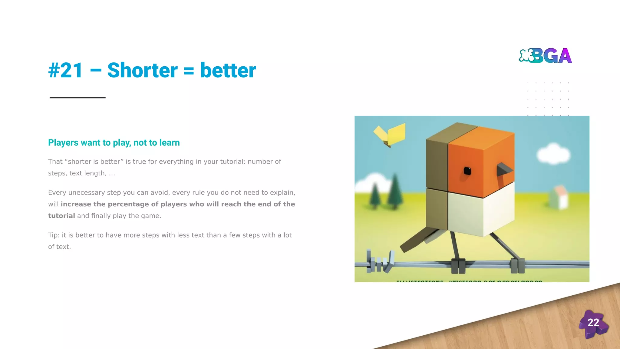 #21 – Shorter = better
22
That “shorter is better” is true for everything in your tutorial: number of
steps, text length, …
Every unecessary step you can avoid, every rule you do not need to explain,
will increase the percentage of players who will reach the end of the
tutorial and finally play the game.
Tip: it is better to have more steps with less text than a few steps with a lot
of text.
Players want to play, not to learn
 