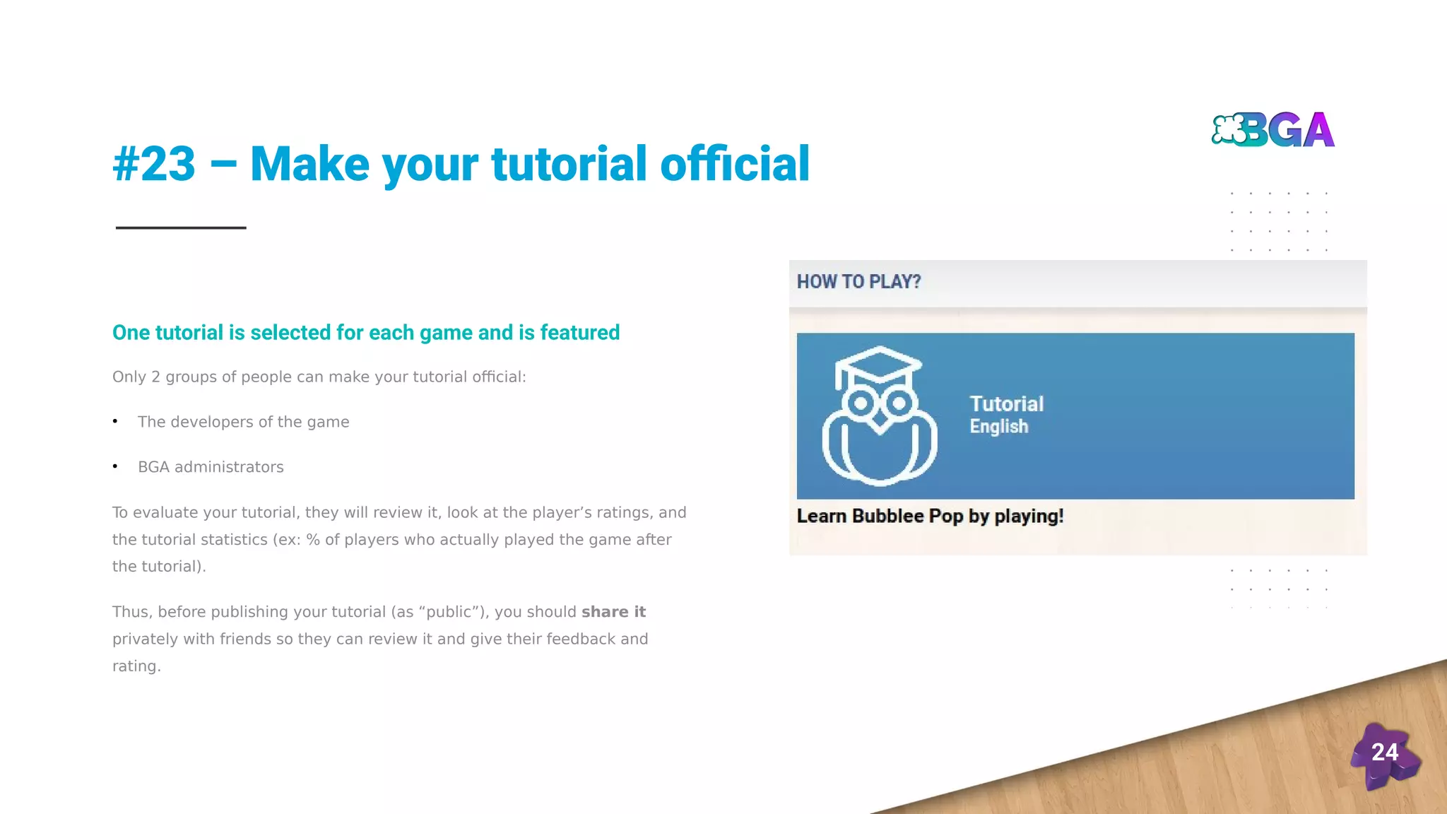 #23 – Make your tutorial official
24
Only 2 groups of people can make your tutorial official:
●
The developers of the game
●
BGA administrators
To evaluate your tutorial, they will review it, look at the player’s ratings, and
the tutorial statistics (ex: % of players who actually played the game after
the tutorial).
Thus, before publishing your tutorial (as “public”), you should share it
privately with friends so they can review it and give their feedback and
rating.
One tutorial is selected for each game and is featured
 