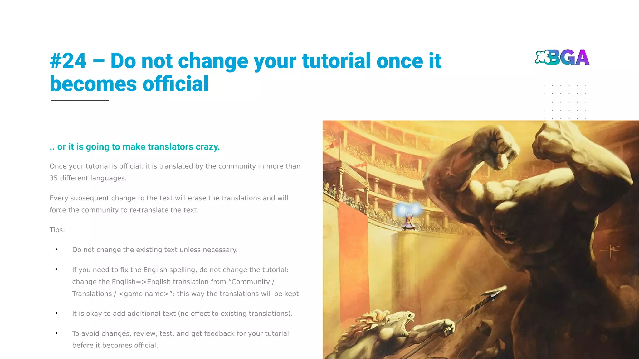 #24 – Do not change your tutorial once it
becomes official
25
Once your tutorial is official, it is translated by the community in more than
35 different languages.
Every subsequent change to the text will erase the translations and will
force the community to re-translate the text.
Tips:
●
Do not change the existing text unless necessary.
●
If you need to fix the English spelling, do not change the tutorial:
change the English=>English translation from “Community /
Translations / <game name>”: this way the translations will be kept.
●
It is okay to add additional text (no effect to existing translations).
●
To avoid changes, review, test, and get feedback for your tutorial
before it becomes official.
.. or it is going to make translators crazy.
 