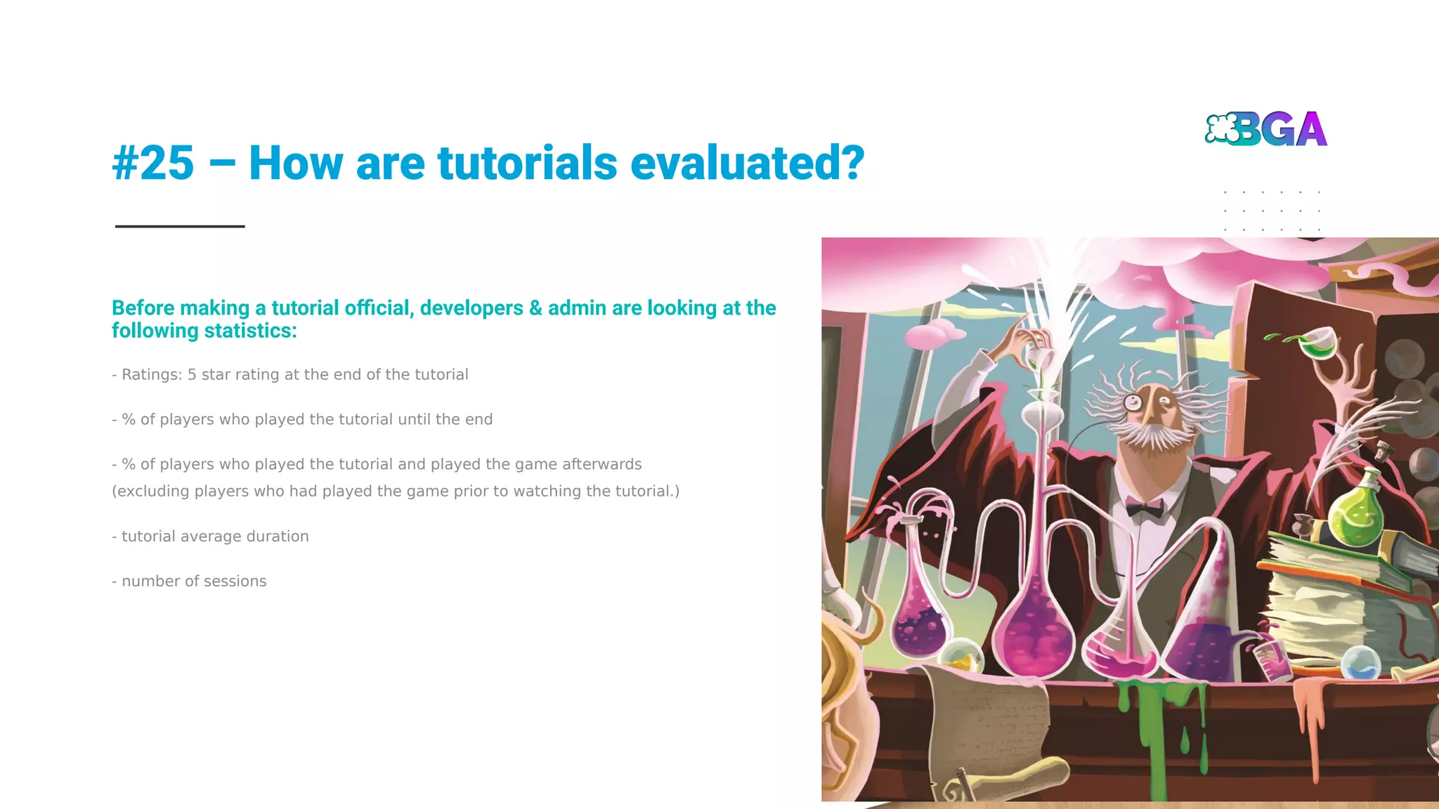 #25 – How are tutorials evaluated?
26
- Ratings: 5 star rating at the end of the tutorial
- % of players who played the tutorial until the end
- % of players who played the tutorial and played the game afterwards
(excluding players who had played the game prior to watching the tutorial.)
- tutorial average duration
- number of sessions
Before making a tutorial official, developers & admin are looking at the
following statistics:
 