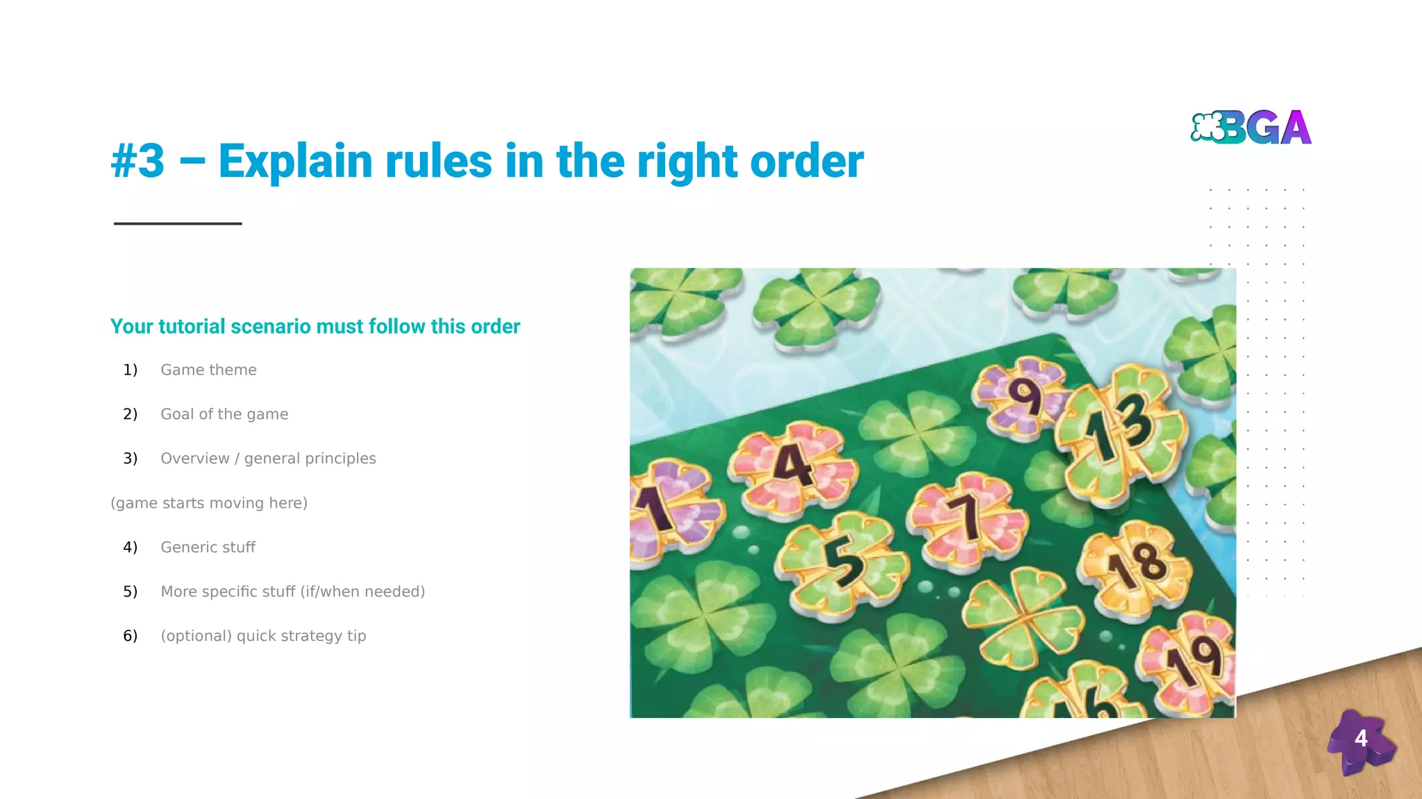 #3 – Explain rules in the right order
4
1) Game theme
2) Goal of the game
3) Overview / general principles
(game starts moving here)
4) Generic stuff
5) More specific stuff (if/when needed)
6) (optional) quick strategy tip
Your tutorial scenario must follow this order
 