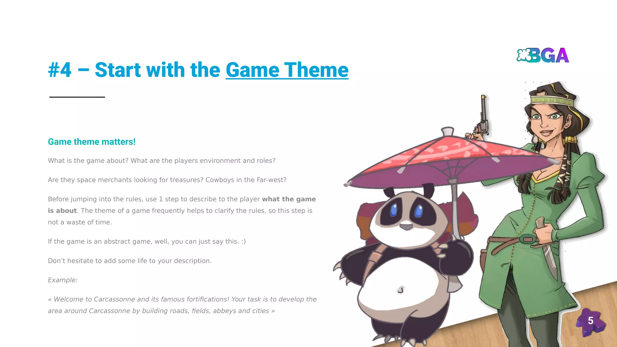 #4 – Start with the Game Theme
5
What is the game about? What are the players environment and roles?
Are they space merchants looking for treasures? Cowboys in the Far-west?
Before jumping into the rules, use 1 step to describe to the player what the game
is about. The theme of a game frequently helps to clarify the rules, so this step is
not a waste of time.
If the game is an abstract game, well, you can just say this. :)
Don’t hesitate to add some life to your description.
Example:
« Welcome to Carcassonne and its famous fortifications! Your task is to develop the
area around Carcassonne by building roads, fields, abbeys and cities »
Game theme matters!
 