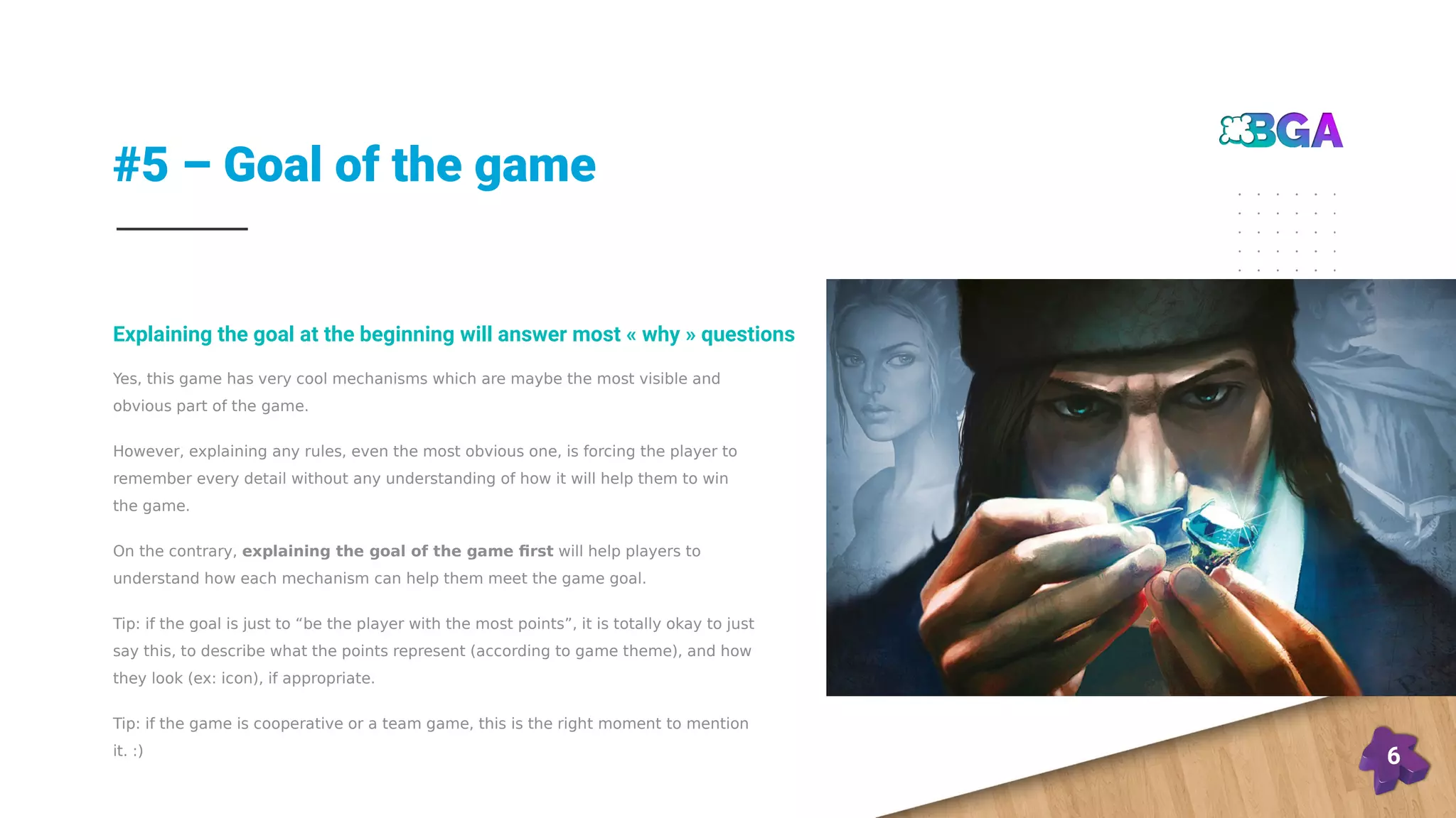#5 – Goal of the game
6
Yes, this game has very cool mechanisms which are maybe the most visible and
obvious part of the game.
However, explaining any rules, even the most obvious one, is forcing the player to
remember every detail without any understanding of how it will help them to win
the game.
On the contrary, explaining the goal of the game first will help players to
understand how each mechanism can help them meet the game goal.
Tip: if the goal is just to “be the player with the most points”, it is totally okay to just
say this, to describe what the points represent (according to game theme), and how
they look (ex: icon), if appropriate.
Tip: if the game is cooperative or a team game, this is the right moment to mention
it. :)
Explaining the goal at the beginning will answer most « why » questions
 