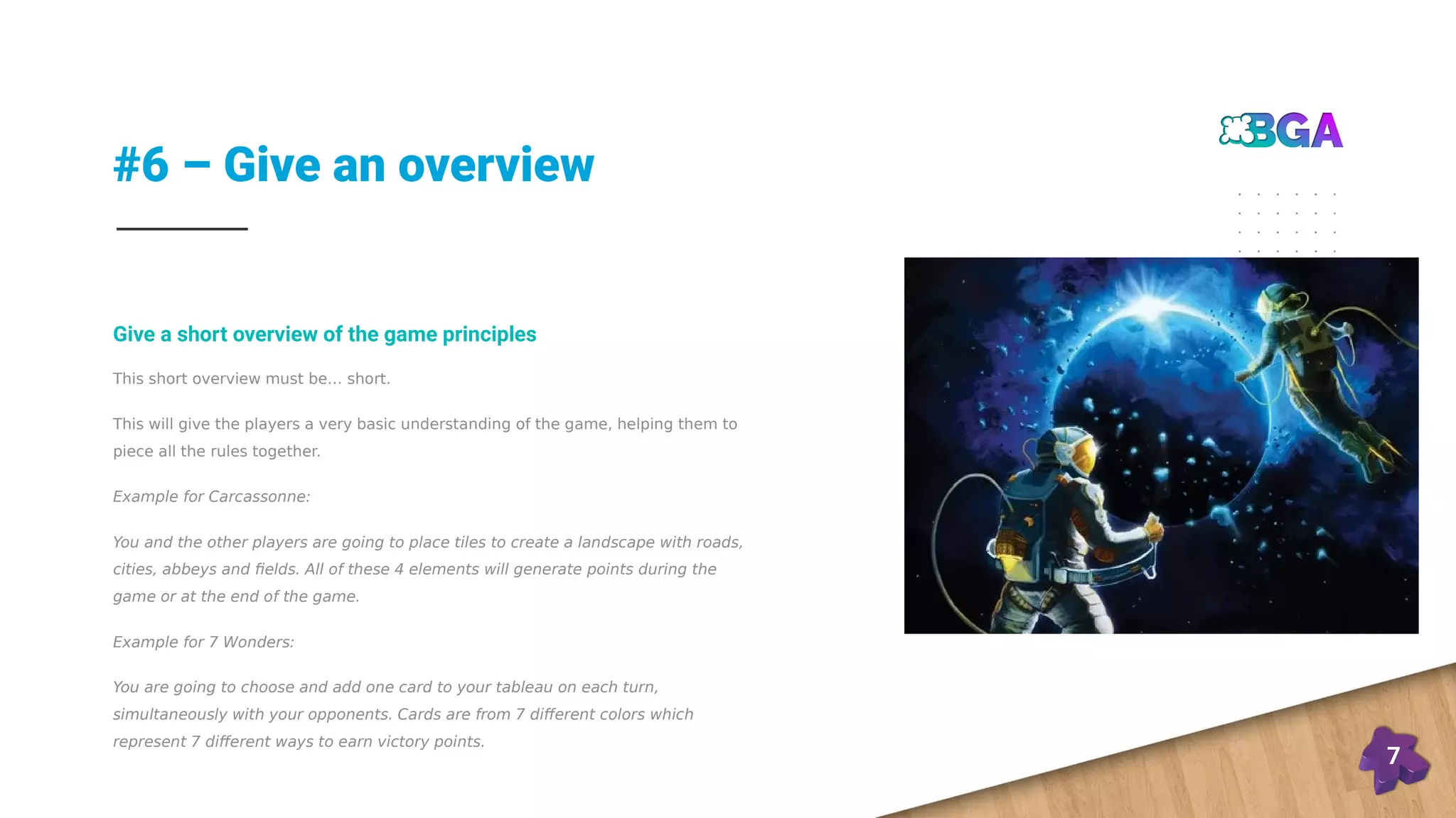 #6 – Give an overview
7
This short overview must be… short.
This will give the players a very basic understanding of the game, helping them to
piece all the rules together.
Example for Carcassonne:
You and the other players are going to place tiles to create a landscape with roads,
cities, abbeys and fields. All of these 4 elements will generate points during the
game or at the end of the game.
Example for 7 Wonders:
You are going to choose and add one card to your tableau on each turn,
simultaneously with your opponents. Cards are from 7 different colors which
represent 7 different ways to earn victory points.
Give a short overview of the game principles
 