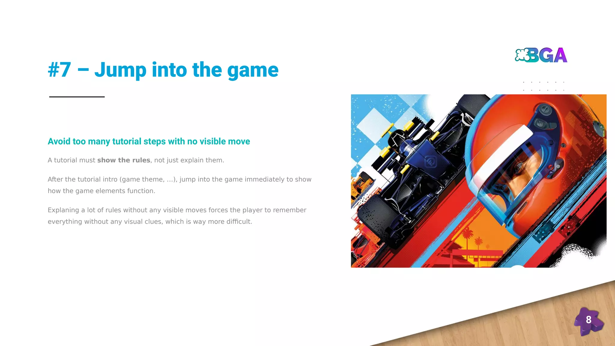 #7 – Jump into the game
8
A tutorial must show the rules, not just explain them.
After the tutorial intro (game theme, …), jump into the game immediately to show
how the game elements function.
Explaning a lot of rules without any visible moves forces the player to remember
everything without any visual clues, which is way more difficult.
Avoid too many tutorial steps with no visible move
 
