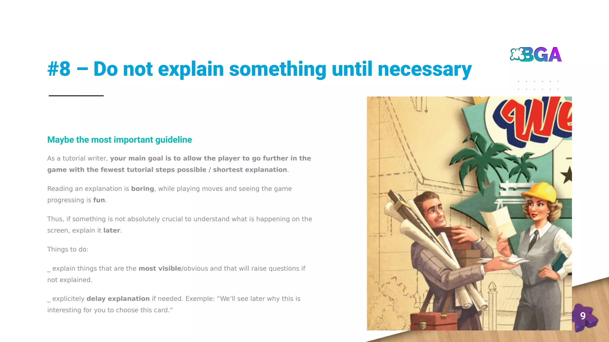 #8 – Do not explain something until necessary
9
As a tutorial writer, your main goal is to allow the player to go further in the
game with the fewest tutorial steps possible / shortest explanation.
Reading an explanation is boring, while playing moves and seeing the game
progressing is fun.
Thus, if something is not absolutely crucial to understand what is happening on the
screen, explain it later.
Things to do:
_ explain things that are the most visible/obvious and that will raise questions if
not explained.
_ explicitely delay explanation if needed. Exemple: “We’ll see later why this is
interesting for you to choose this card.“
Maybe the most important guideline
 