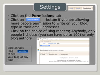 Click on the  Permissions  tab Click on  button if you are allowing more people permission to write on your blog, type in their email addresses Click on the choice of Blog readers; Anybody, only people I choose (you can have up to 100) or only blog authors Click on View Blog  to see  your blog at any time 