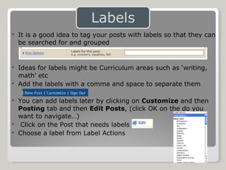 It is a good idea to tag your posts with labels so that they can be searched for and grouped Ideas for labels might be Curriculum areas such as ‘writing, math’ etc Add the labels with a comma and space to separate them You can add labels later by clicking on  Customize   and then  Posting  tab and then  Edit Posts , (click OK on the do you want to navigate…) Click on the Post that needs labels Choose a label from Label Actions 