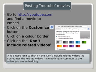 Go to  http://youtube.com   and find a movie to embed Click on the  Customize  button Click on a colour border Click on the ‘ Don’t include related videos’ It is a good idea to click on the ‘Don’t include related videos’ as sometimes the related videos have nothing in common to the video you are embedding. 