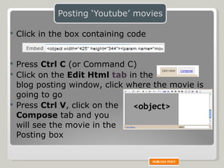 Click in the box containing code   Press  Ctrl C  (or Command C) Click on the  Edit Html   tab   in the  blog posting window, click where the movie is going to go Press  Ctrl V , click on the  Compose  tab and you  will see the movie in the  Posting box 