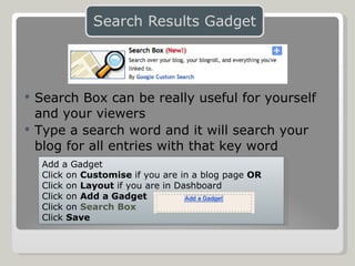 Search Box can be really useful for yourself and your viewers Type a search word and it will search your blog for all entries with that key word Add a Gadget Click on  Customise  if you are in a blog page  OR Click on  Layout  if you are in Dashboard Click on  Add a Gadget Click on  Search Box Click  Save 