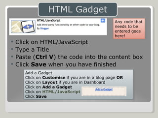 Click on HTML/JavaScript Type a Title Paste ( Ctrl V ) the code into the content box Click  Save  when you have finished Add a Gadget Click on  Customise  if you are in a blog page  OR Click on  Layout  if you are in Dashboard Click on  Add a Gadget Click on  HTML/JavaScript Click  Save Any code that needs to be entered goes here! 
