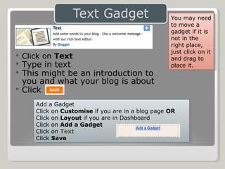 Click on  Text Type in text  This might be an introduction to  you and what your blog is about Click Add a Gadget Click on  Customise  if you are in a blog page  OR Click on  Layout  if you are in Dashboard Click on  Add a Gadget Click on  Text Click  Save You may need to move a gadget if it is not in the  right place, just click on it and drag to place it. 
